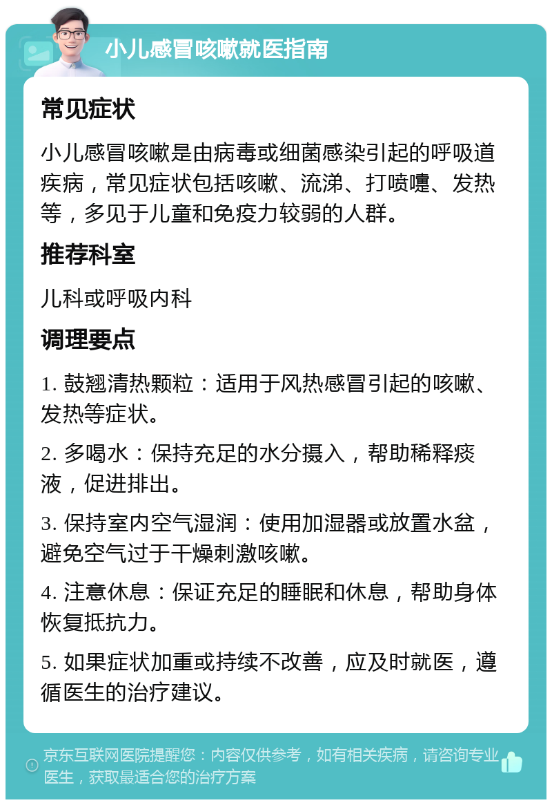 小儿感冒咳嗽就医指南 常见症状 小儿感冒咳嗽是由病毒或细菌感染引起的呼吸道疾病，常见症状包括咳嗽、流涕、打喷嚏、发热等，多见于儿童和免疫力较弱的人群。 推荐科室 儿科或呼吸内科 调理要点 1. 鼓翘清热颗粒：适用于风热感冒引起的咳嗽、发热等症状。 2. 多喝水：保持充足的水分摄入，帮助稀释痰液，促进排出。 3. 保持室内空气湿润：使用加湿器或放置水盆，避免空气过于干燥刺激咳嗽。 4. 注意休息：保证充足的睡眠和休息，帮助身体恢复抵抗力。 5. 如果症状加重或持续不改善，应及时就医，遵循医生的治疗建议。