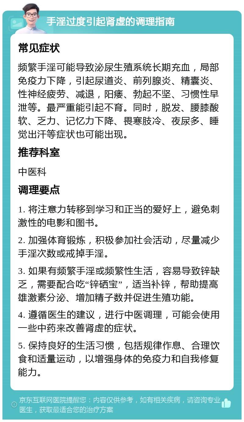 手淫过度引起肾虚的调理指南 常见症状 频繁手淫可能导致泌尿生殖系统长期充血，局部免疫力下降，引起尿道炎、前列腺炎、精囊炎、性神经疲劳、减退，阳痿、勃起不坚、习惯性早泄等。最严重能引起不育。同时，脱发、腰膝酸软、乏力、记忆力下降、畏寒肢冷、夜尿多、睡觉出汗等症状也可能出现。 推荐科室 中医科 调理要点 1. 将注意力转移到学习和正当的爱好上，避免刺激性的电影和图书。 2. 加强体育锻炼，积极参加社会活动，尽量减少手淫次数或戒掉手淫。 3. 如果有频繁手淫或频繁性生活，容易导致锌缺乏，需要配合吃“锌硒宝”，适当补锌，帮助提高雄激素分泌、增加精子数并促进生殖功能。 4. 遵循医生的建议，进行中医调理，可能会使用一些中药来改善肾虚的症状。 5. 保持良好的生活习惯，包括规律作息、合理饮食和适量运动，以增强身体的免疫力和自我修复能力。