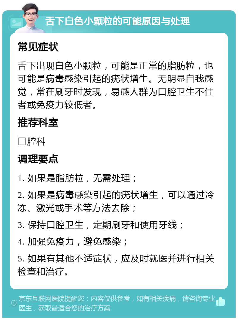 舌下白色小颗粒的可能原因与处理 常见症状 舌下出现白色小颗粒，可能是正常的脂肪粒，也可能是病毒感染引起的疣状增生。无明显自我感觉，常在刷牙时发现，易感人群为口腔卫生不佳者或免疫力较低者。 推荐科室 口腔科 调理要点 1. 如果是脂肪粒，无需处理； 2. 如果是病毒感染引起的疣状增生，可以通过冷冻、激光或手术等方法去除； 3. 保持口腔卫生，定期刷牙和使用牙线； 4. 加强免疫力，避免感染； 5. 如果有其他不适症状，应及时就医并进行相关检查和治疗。