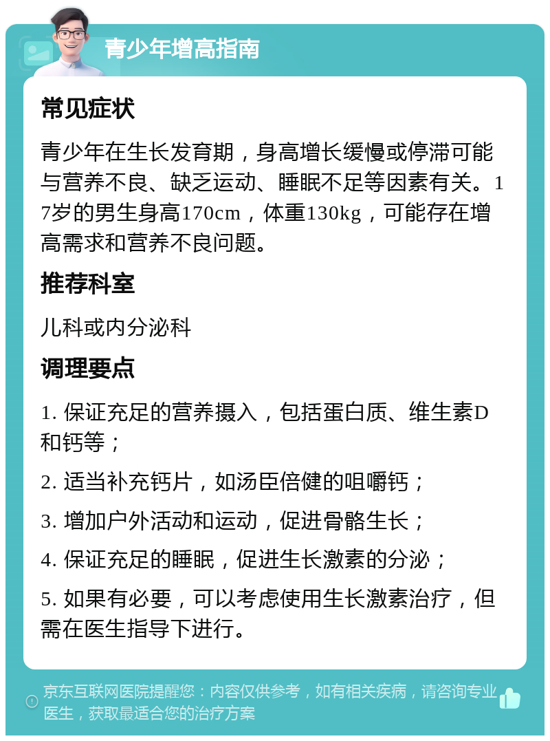 青少年增高指南 常见症状 青少年在生长发育期，身高增长缓慢或停滞可能与营养不良、缺乏运动、睡眠不足等因素有关。17岁的男生身高170cm，体重130kg，可能存在增高需求和营养不良问题。 推荐科室 儿科或内分泌科 调理要点 1. 保证充足的营养摄入，包括蛋白质、维生素D和钙等； 2. 适当补充钙片，如汤臣倍健的咀嚼钙； 3. 增加户外活动和运动，促进骨骼生长； 4. 保证充足的睡眠，促进生长激素的分泌； 5. 如果有必要，可以考虑使用生长激素治疗，但需在医生指导下进行。