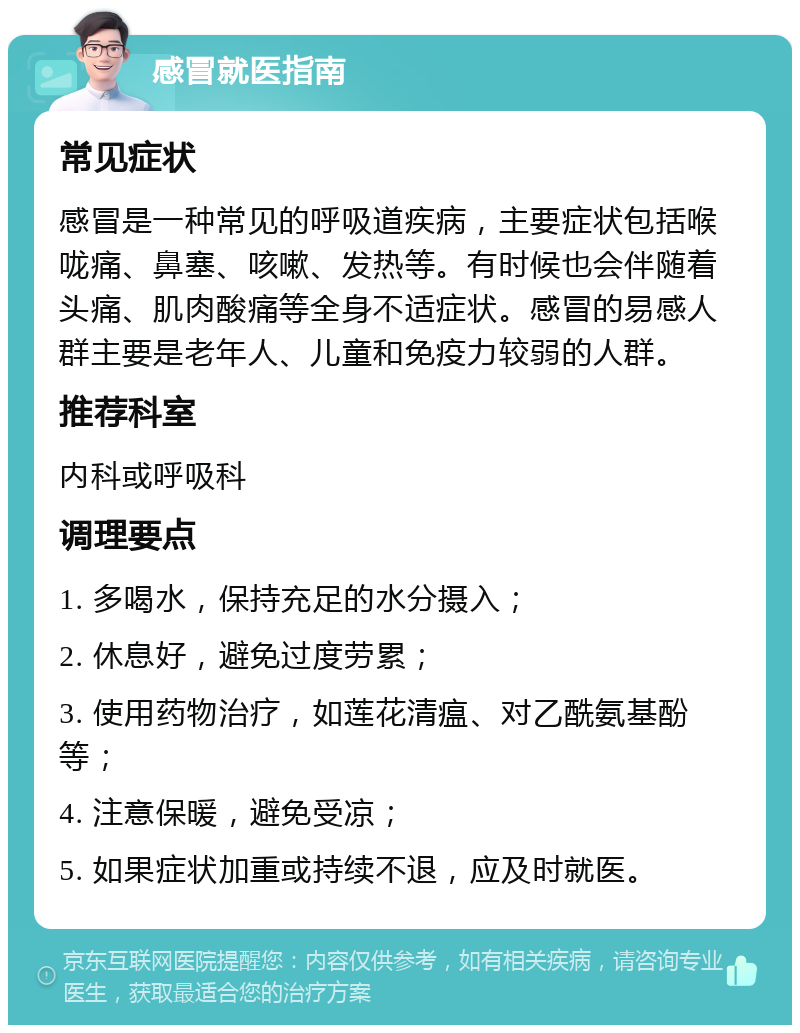 感冒就医指南 常见症状 感冒是一种常见的呼吸道疾病，主要症状包括喉咙痛、鼻塞、咳嗽、发热等。有时候也会伴随着头痛、肌肉酸痛等全身不适症状。感冒的易感人群主要是老年人、儿童和免疫力较弱的人群。 推荐科室 内科或呼吸科 调理要点 1. 多喝水，保持充足的水分摄入； 2. 休息好，避免过度劳累； 3. 使用药物治疗，如莲花清瘟、对乙酰氨基酚等； 4. 注意保暖，避免受凉； 5. 如果症状加重或持续不退，应及时就医。