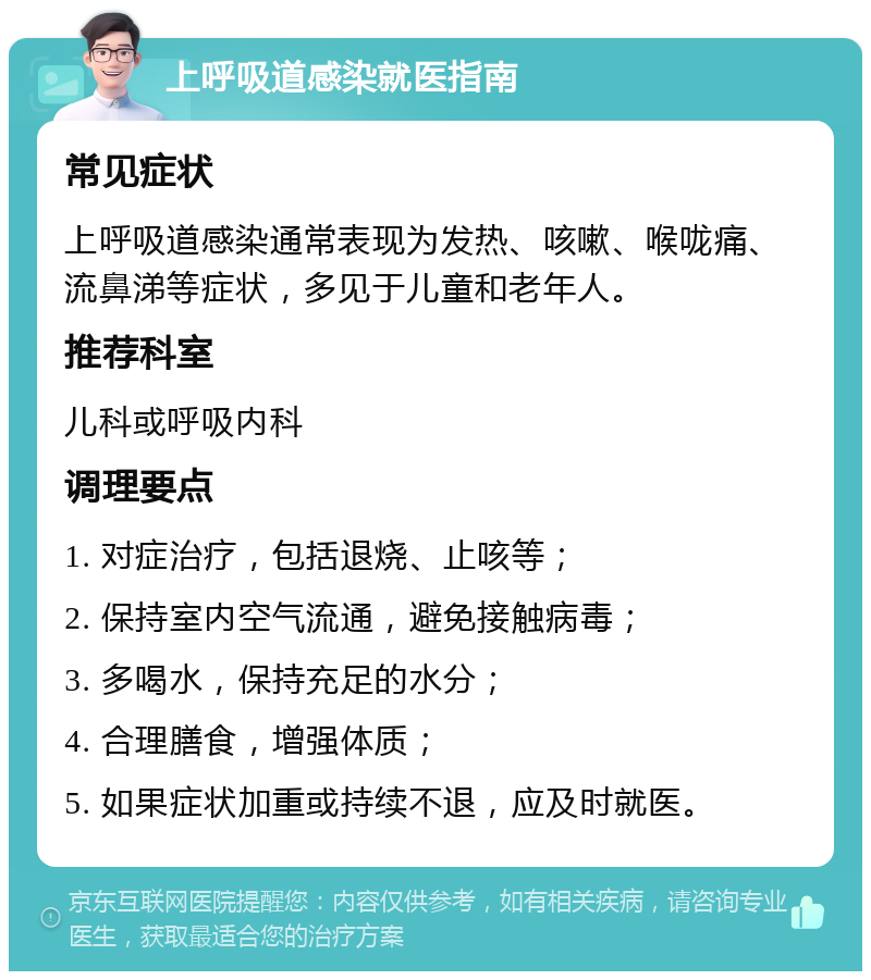 上呼吸道感染就医指南 常见症状 上呼吸道感染通常表现为发热、咳嗽、喉咙痛、流鼻涕等症状，多见于儿童和老年人。 推荐科室 儿科或呼吸内科 调理要点 1. 对症治疗，包括退烧、止咳等； 2. 保持室内空气流通，避免接触病毒； 3. 多喝水，保持充足的水分； 4. 合理膳食，增强体质； 5. 如果症状加重或持续不退，应及时就医。