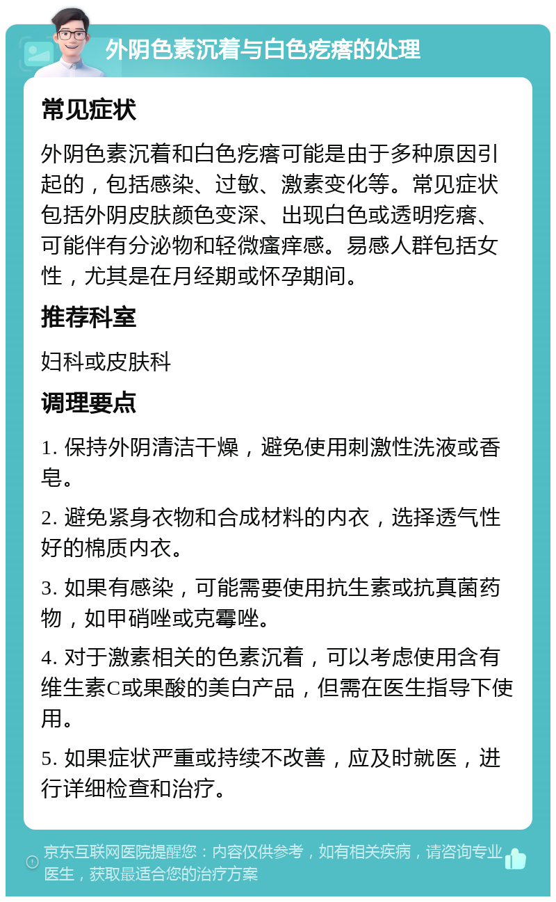 外阴色素沉着与白色疙瘩的处理 常见症状 外阴色素沉着和白色疙瘩可能是由于多种原因引起的，包括感染、过敏、激素变化等。常见症状包括外阴皮肤颜色变深、出现白色或透明疙瘩、可能伴有分泌物和轻微瘙痒感。易感人群包括女性，尤其是在月经期或怀孕期间。 推荐科室 妇科或皮肤科 调理要点 1. 保持外阴清洁干燥，避免使用刺激性洗液或香皂。 2. 避免紧身衣物和合成材料的内衣，选择透气性好的棉质内衣。 3. 如果有感染，可能需要使用抗生素或抗真菌药物，如甲硝唑或克霉唑。 4. 对于激素相关的色素沉着，可以考虑使用含有维生素C或果酸的美白产品，但需在医生指导下使用。 5. 如果症状严重或持续不改善，应及时就医，进行详细检查和治疗。