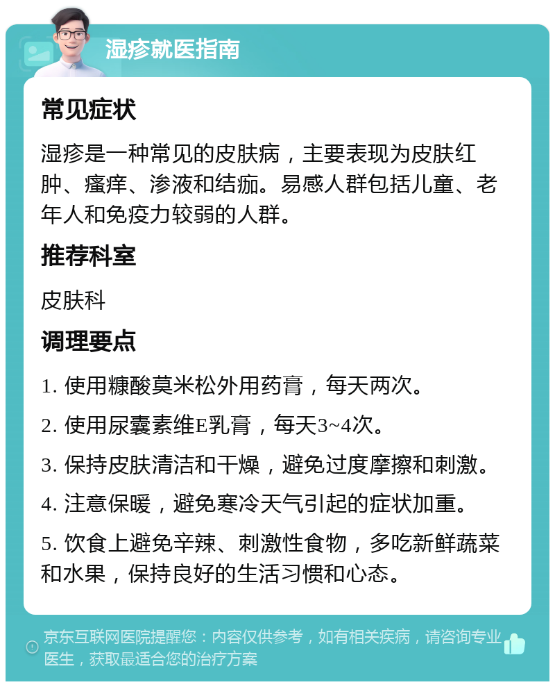 湿疹就医指南 常见症状 湿疹是一种常见的皮肤病，主要表现为皮肤红肿、瘙痒、渗液和结痂。易感人群包括儿童、老年人和免疫力较弱的人群。 推荐科室 皮肤科 调理要点 1. 使用糠酸莫米松外用药膏，每天两次。 2. 使用尿囊素维E乳膏，每天3~4次。 3. 保持皮肤清洁和干燥，避免过度摩擦和刺激。 4. 注意保暖，避免寒冷天气引起的症状加重。 5. 饮食上避免辛辣、刺激性食物，多吃新鲜蔬菜和水果，保持良好的生活习惯和心态。