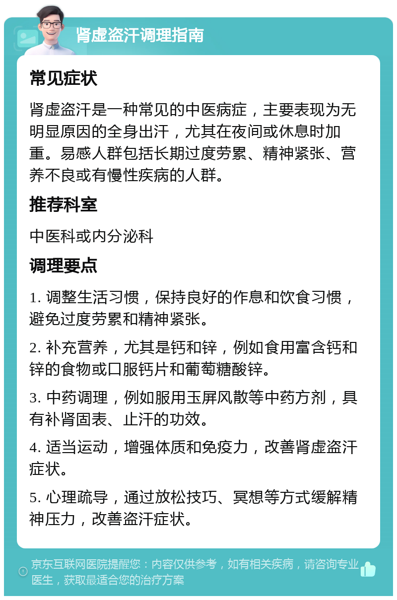 肾虚盗汗调理指南 常见症状 肾虚盗汗是一种常见的中医病症，主要表现为无明显原因的全身出汗，尤其在夜间或休息时加重。易感人群包括长期过度劳累、精神紧张、营养不良或有慢性疾病的人群。 推荐科室 中医科或内分泌科 调理要点 1. 调整生活习惯，保持良好的作息和饮食习惯，避免过度劳累和精神紧张。 2. 补充营养，尤其是钙和锌，例如食用富含钙和锌的食物或口服钙片和葡萄糖酸锌。 3. 中药调理，例如服用玉屏风散等中药方剂，具有补肾固表、止汗的功效。 4. 适当运动，增强体质和免疫力，改善肾虚盗汗症状。 5. 心理疏导，通过放松技巧、冥想等方式缓解精神压力，改善盗汗症状。