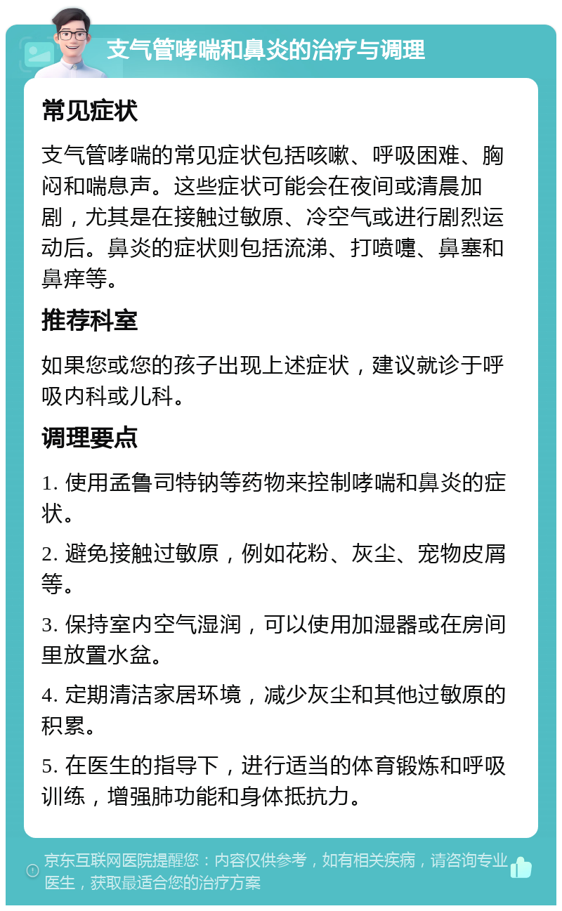 支气管哮喘和鼻炎的治疗与调理 常见症状 支气管哮喘的常见症状包括咳嗽、呼吸困难、胸闷和喘息声。这些症状可能会在夜间或清晨加剧，尤其是在接触过敏原、冷空气或进行剧烈运动后。鼻炎的症状则包括流涕、打喷嚏、鼻塞和鼻痒等。 推荐科室 如果您或您的孩子出现上述症状，建议就诊于呼吸内科或儿科。 调理要点 1. 使用孟鲁司特钠等药物来控制哮喘和鼻炎的症状。 2. 避免接触过敏原，例如花粉、灰尘、宠物皮屑等。 3. 保持室内空气湿润，可以使用加湿器或在房间里放置水盆。 4. 定期清洁家居环境，减少灰尘和其他过敏原的积累。 5. 在医生的指导下，进行适当的体育锻炼和呼吸训练，增强肺功能和身体抵抗力。