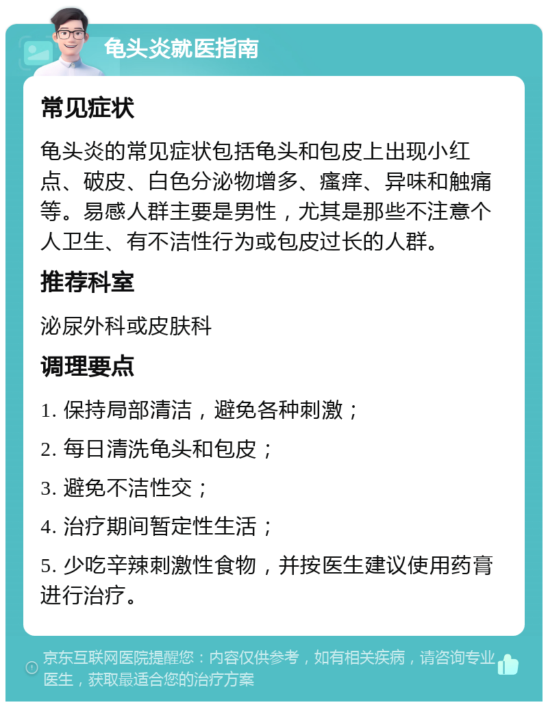 龟头炎就医指南 常见症状 龟头炎的常见症状包括龟头和包皮上出现小红点、破皮、白色分泌物增多、瘙痒、异味和触痛等。易感人群主要是男性，尤其是那些不注意个人卫生、有不洁性行为或包皮过长的人群。 推荐科室 泌尿外科或皮肤科 调理要点 1. 保持局部清洁，避免各种刺激； 2. 每日清洗龟头和包皮； 3. 避免不洁性交； 4. 治疗期间暂定性生活； 5. 少吃辛辣刺激性食物，并按医生建议使用药膏进行治疗。