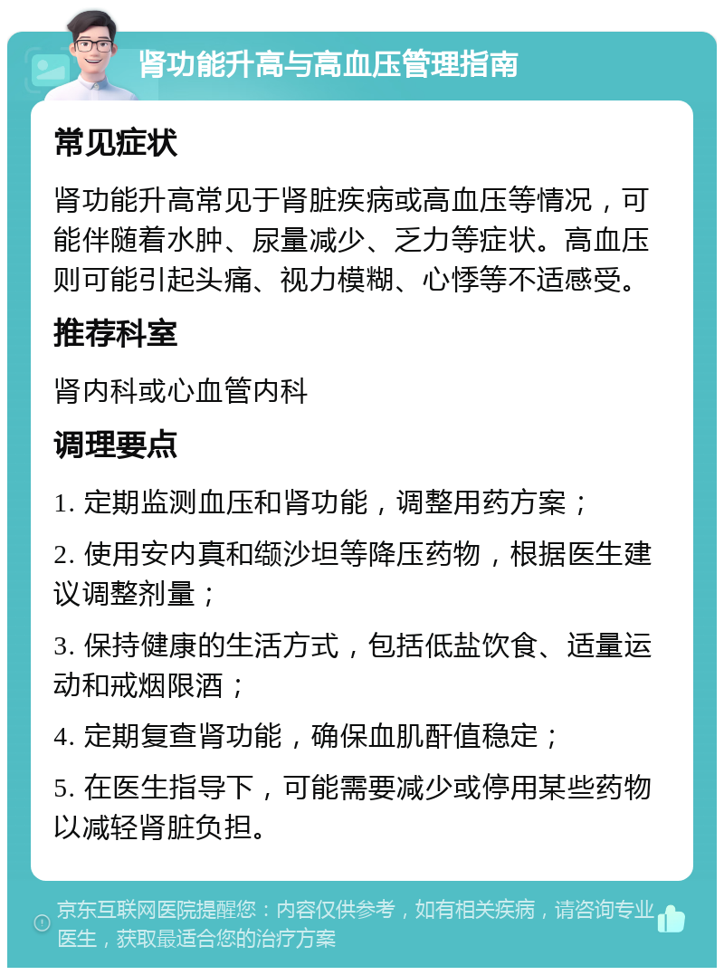 肾功能升高与高血压管理指南 常见症状 肾功能升高常见于肾脏疾病或高血压等情况，可能伴随着水肿、尿量减少、乏力等症状。高血压则可能引起头痛、视力模糊、心悸等不适感受。 推荐科室 肾内科或心血管内科 调理要点 1. 定期监测血压和肾功能，调整用药方案； 2. 使用安内真和缬沙坦等降压药物，根据医生建议调整剂量； 3. 保持健康的生活方式，包括低盐饮食、适量运动和戒烟限酒； 4. 定期复查肾功能，确保血肌酐值稳定； 5. 在医生指导下，可能需要减少或停用某些药物以减轻肾脏负担。