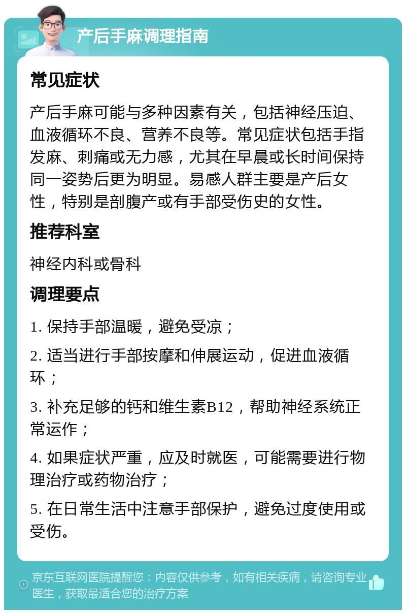 产后手麻调理指南 常见症状 产后手麻可能与多种因素有关，包括神经压迫、血液循环不良、营养不良等。常见症状包括手指发麻、刺痛或无力感，尤其在早晨或长时间保持同一姿势后更为明显。易感人群主要是产后女性，特别是剖腹产或有手部受伤史的女性。 推荐科室 神经内科或骨科 调理要点 1. 保持手部温暖，避免受凉； 2. 适当进行手部按摩和伸展运动，促进血液循环； 3. 补充足够的钙和维生素B12，帮助神经系统正常运作； 4. 如果症状严重，应及时就医，可能需要进行物理治疗或药物治疗； 5. 在日常生活中注意手部保护，避免过度使用或受伤。