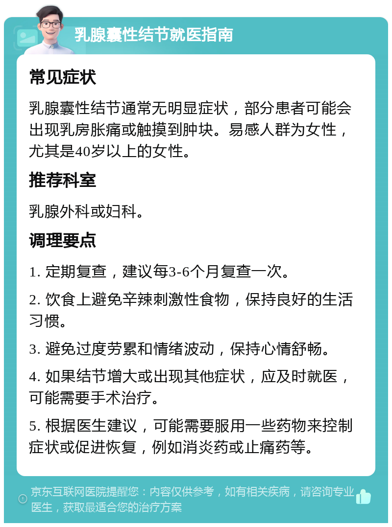 乳腺囊性结节就医指南 常见症状 乳腺囊性结节通常无明显症状，部分患者可能会出现乳房胀痛或触摸到肿块。易感人群为女性，尤其是40岁以上的女性。 推荐科室 乳腺外科或妇科。 调理要点 1. 定期复查，建议每3-6个月复查一次。 2. 饮食上避免辛辣刺激性食物，保持良好的生活习惯。 3. 避免过度劳累和情绪波动，保持心情舒畅。 4. 如果结节增大或出现其他症状，应及时就医，可能需要手术治疗。 5. 根据医生建议，可能需要服用一些药物来控制症状或促进恢复，例如消炎药或止痛药等。