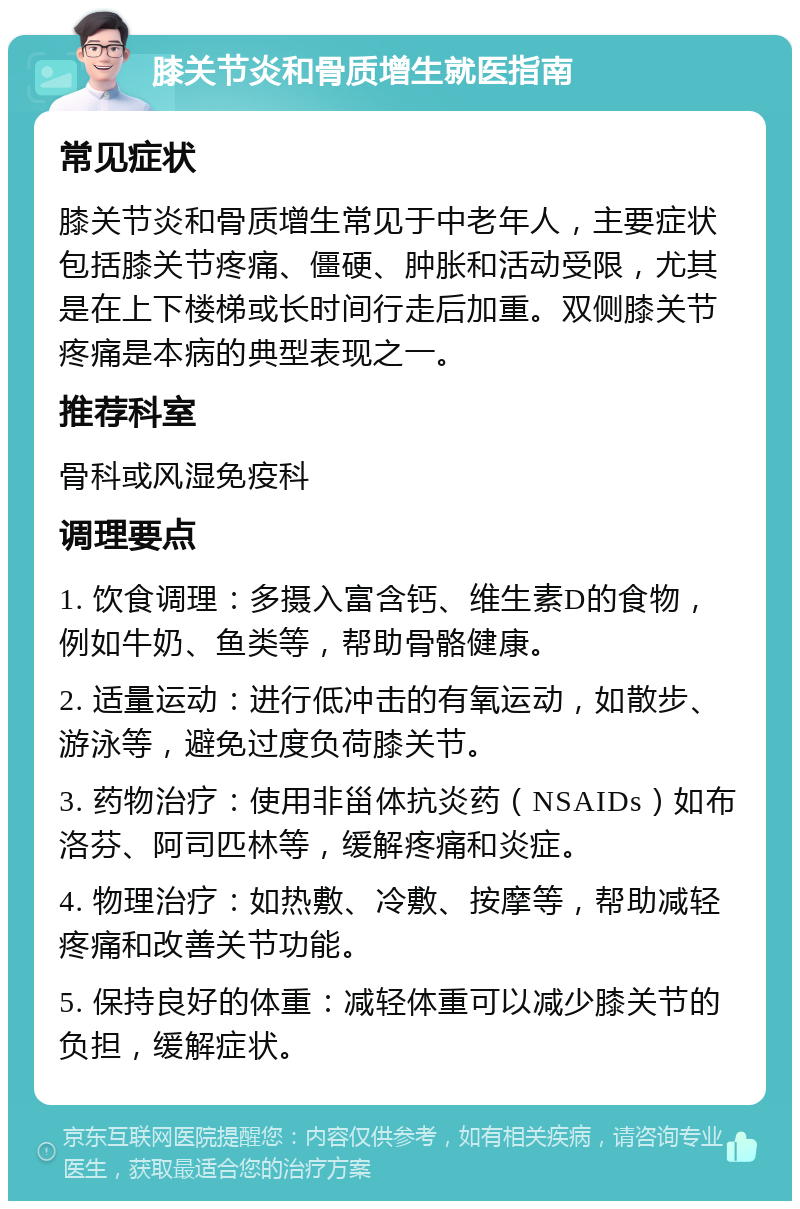 膝关节炎和骨质增生就医指南 常见症状 膝关节炎和骨质增生常见于中老年人，主要症状包括膝关节疼痛、僵硬、肿胀和活动受限，尤其是在上下楼梯或长时间行走后加重。双侧膝关节疼痛是本病的典型表现之一。 推荐科室 骨科或风湿免疫科 调理要点 1. 饮食调理：多摄入富含钙、维生素D的食物，例如牛奶、鱼类等，帮助骨骼健康。 2. 适量运动：进行低冲击的有氧运动，如散步、游泳等，避免过度负荷膝关节。 3. 药物治疗：使用非甾体抗炎药（NSAIDs）如布洛芬、阿司匹林等，缓解疼痛和炎症。 4. 物理治疗：如热敷、冷敷、按摩等，帮助减轻疼痛和改善关节功能。 5. 保持良好的体重：减轻体重可以减少膝关节的负担，缓解症状。