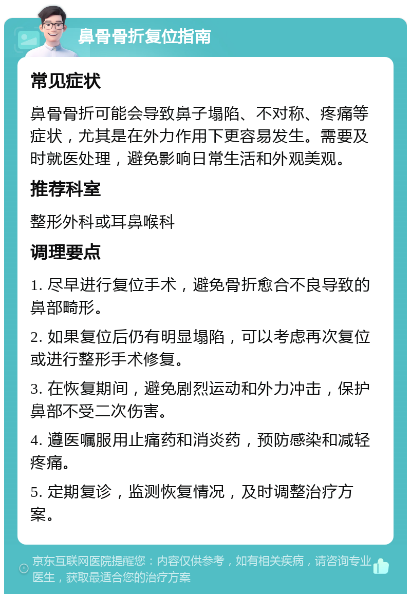 鼻骨骨折复位指南 常见症状 鼻骨骨折可能会导致鼻子塌陷、不对称、疼痛等症状，尤其是在外力作用下更容易发生。需要及时就医处理，避免影响日常生活和外观美观。 推荐科室 整形外科或耳鼻喉科 调理要点 1. 尽早进行复位手术，避免骨折愈合不良导致的鼻部畸形。 2. 如果复位后仍有明显塌陷，可以考虑再次复位或进行整形手术修复。 3. 在恢复期间，避免剧烈运动和外力冲击，保护鼻部不受二次伤害。 4. 遵医嘱服用止痛药和消炎药，预防感染和减轻疼痛。 5. 定期复诊，监测恢复情况，及时调整治疗方案。