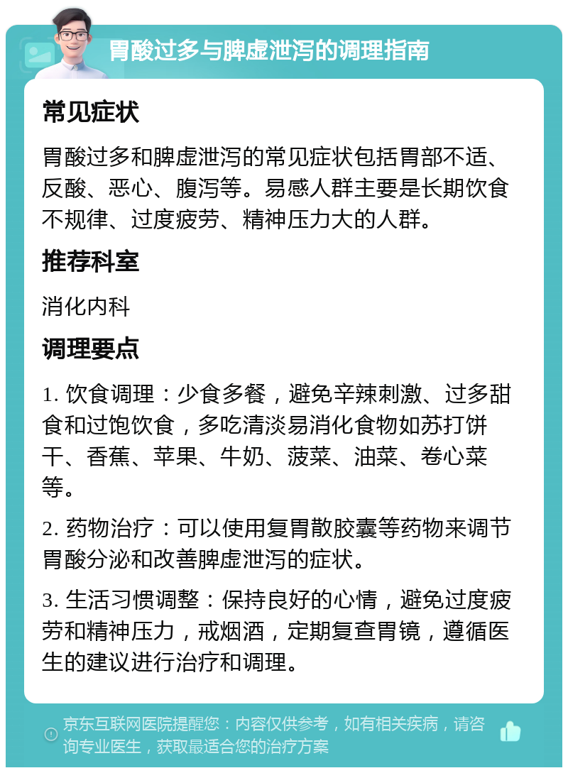 胃酸过多与脾虚泄泻的调理指南 常见症状 胃酸过多和脾虚泄泻的常见症状包括胃部不适、反酸、恶心、腹泻等。易感人群主要是长期饮食不规律、过度疲劳、精神压力大的人群。 推荐科室 消化内科 调理要点 1. 饮食调理：少食多餐，避免辛辣刺激、过多甜食和过饱饮食，多吃清淡易消化食物如苏打饼干、香蕉、苹果、牛奶、菠菜、油菜、卷心菜等。 2. 药物治疗：可以使用复胃散胶囊等药物来调节胃酸分泌和改善脾虚泄泻的症状。 3. 生活习惯调整：保持良好的心情，避免过度疲劳和精神压力，戒烟酒，定期复查胃镜，遵循医生的建议进行治疗和调理。