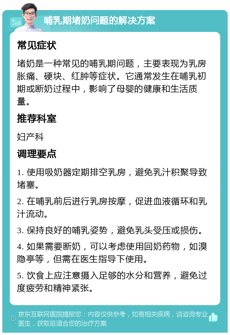 哺乳期堵奶问题的解决方案 常见症状 堵奶是一种常见的哺乳期问题，主要表现为乳房胀痛、硬块、红肿等症状。它通常发生在哺乳初期或断奶过程中，影响了母婴的健康和生活质量。 推荐科室 妇产科 调理要点 1. 使用吸奶器定期排空乳房，避免乳汁积聚导致堵塞。 2. 在哺乳前后进行乳房按摩，促进血液循环和乳汁流动。 3. 保持良好的哺乳姿势，避免乳头受压或损伤。 4. 如果需要断奶，可以考虑使用回奶药物，如溴隐亭等，但需在医生指导下使用。 5. 饮食上应注意摄入足够的水分和营养，避免过度疲劳和精神紧张。