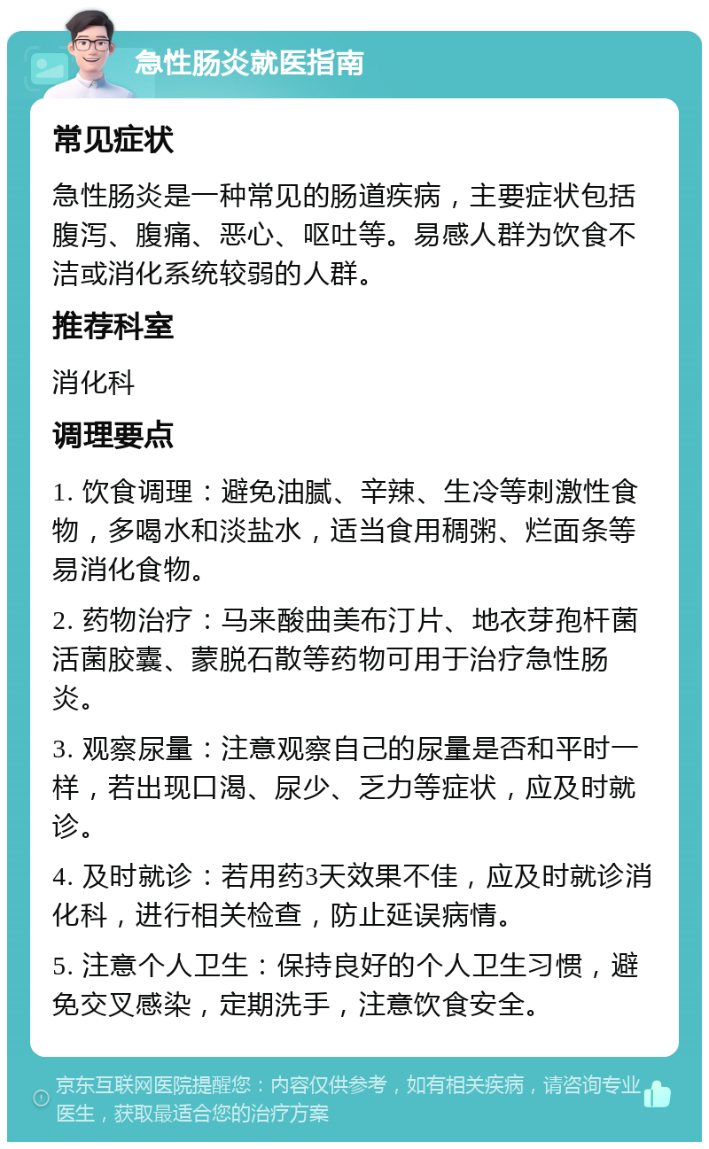 急性肠炎就医指南 常见症状 急性肠炎是一种常见的肠道疾病，主要症状包括腹泻、腹痛、恶心、呕吐等。易感人群为饮食不洁或消化系统较弱的人群。 推荐科室 消化科 调理要点 1. 饮食调理：避免油腻、辛辣、生冷等刺激性食物，多喝水和淡盐水，适当食用稠粥、烂面条等易消化食物。 2. 药物治疗：马来酸曲美布汀片、地衣芽孢杆菌活菌胶囊、蒙脱石散等药物可用于治疗急性肠炎。 3. 观察尿量：注意观察自己的尿量是否和平时一样，若出现口渴、尿少、乏力等症状，应及时就诊。 4. 及时就诊：若用药3天效果不佳，应及时就诊消化科，进行相关检查，防止延误病情。 5. 注意个人卫生：保持良好的个人卫生习惯，避免交叉感染，定期洗手，注意饮食安全。