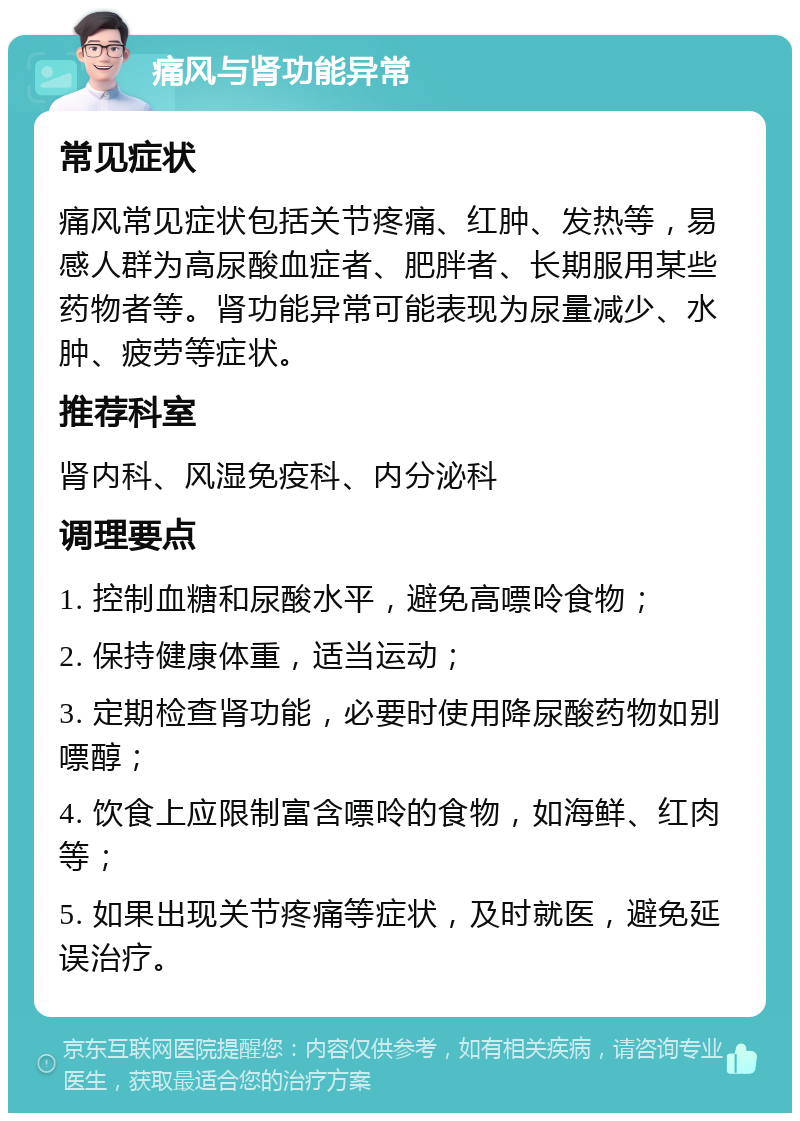 痛风与肾功能异常 常见症状 痛风常见症状包括关节疼痛、红肿、发热等，易感人群为高尿酸血症者、肥胖者、长期服用某些药物者等。肾功能异常可能表现为尿量减少、水肿、疲劳等症状。 推荐科室 肾内科、风湿免疫科、内分泌科 调理要点 1. 控制血糖和尿酸水平，避免高嘌呤食物； 2. 保持健康体重，适当运动； 3. 定期检查肾功能，必要时使用降尿酸药物如别嘌醇； 4. 饮食上应限制富含嘌呤的食物，如海鲜、红肉等； 5. 如果出现关节疼痛等症状，及时就医，避免延误治疗。