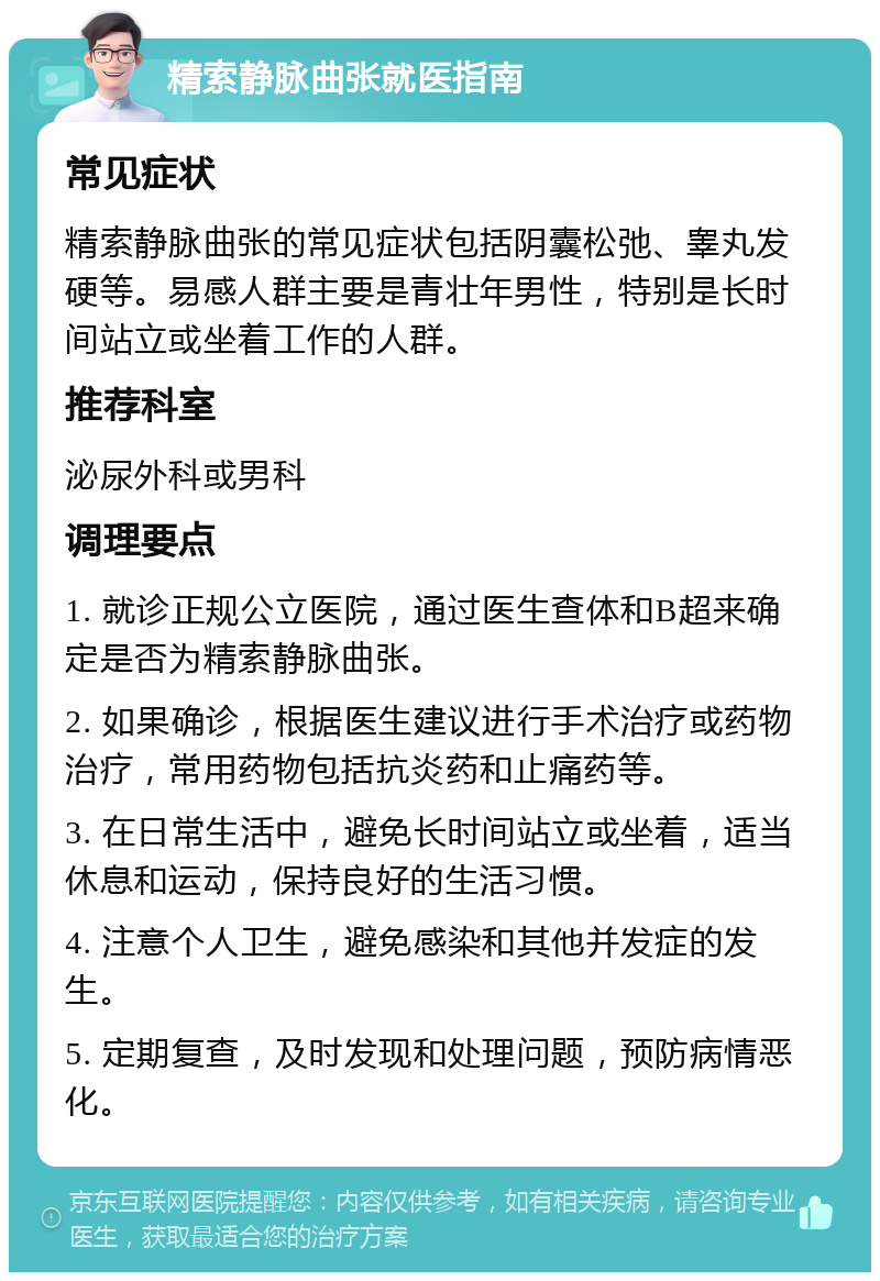 精索静脉曲张就医指南 常见症状 精索静脉曲张的常见症状包括阴囊松弛、睾丸发硬等。易感人群主要是青壮年男性，特别是长时间站立或坐着工作的人群。 推荐科室 泌尿外科或男科 调理要点 1. 就诊正规公立医院，通过医生查体和B超来确定是否为精索静脉曲张。 2. 如果确诊，根据医生建议进行手术治疗或药物治疗，常用药物包括抗炎药和止痛药等。 3. 在日常生活中，避免长时间站立或坐着，适当休息和运动，保持良好的生活习惯。 4. 注意个人卫生，避免感染和其他并发症的发生。 5. 定期复查，及时发现和处理问题，预防病情恶化。