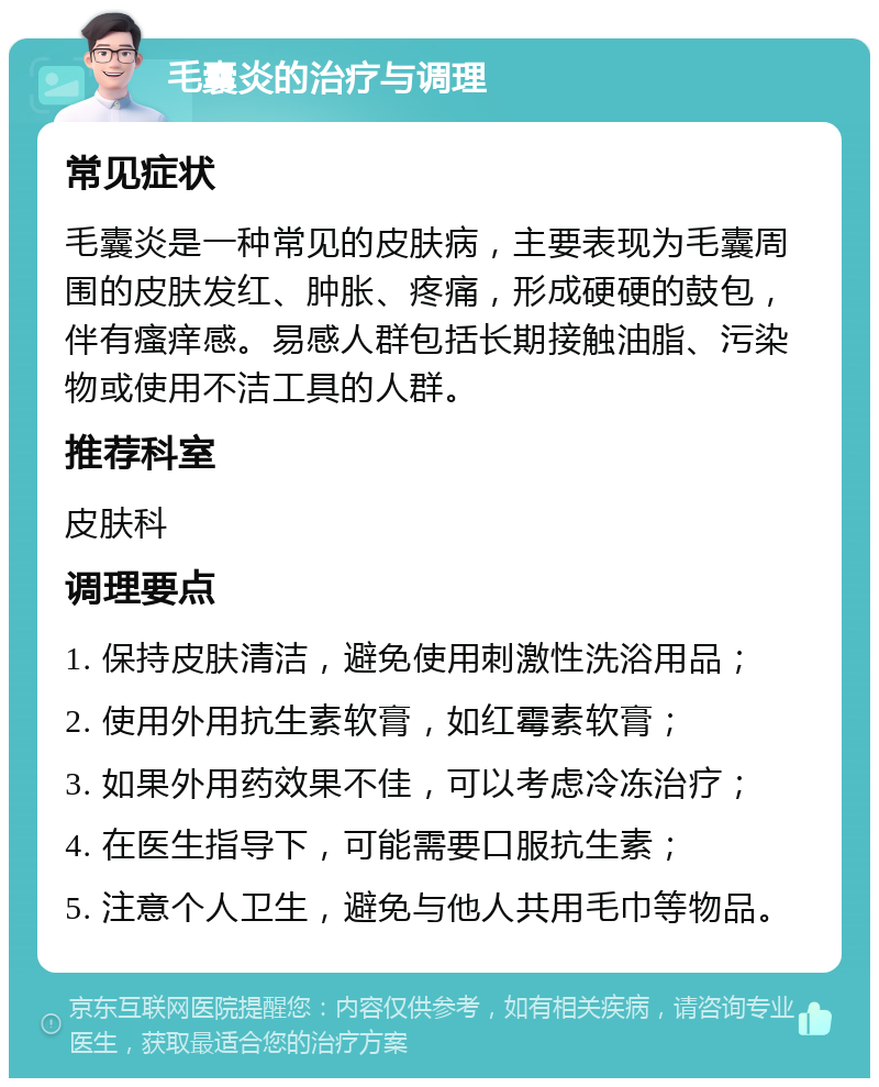 毛囊炎的治疗与调理 常见症状 毛囊炎是一种常见的皮肤病，主要表现为毛囊周围的皮肤发红、肿胀、疼痛，形成硬硬的鼓包，伴有瘙痒感。易感人群包括长期接触油脂、污染物或使用不洁工具的人群。 推荐科室 皮肤科 调理要点 1. 保持皮肤清洁，避免使用刺激性洗浴用品； 2. 使用外用抗生素软膏，如红霉素软膏； 3. 如果外用药效果不佳，可以考虑冷冻治疗； 4. 在医生指导下，可能需要口服抗生素； 5. 注意个人卫生，避免与他人共用毛巾等物品。