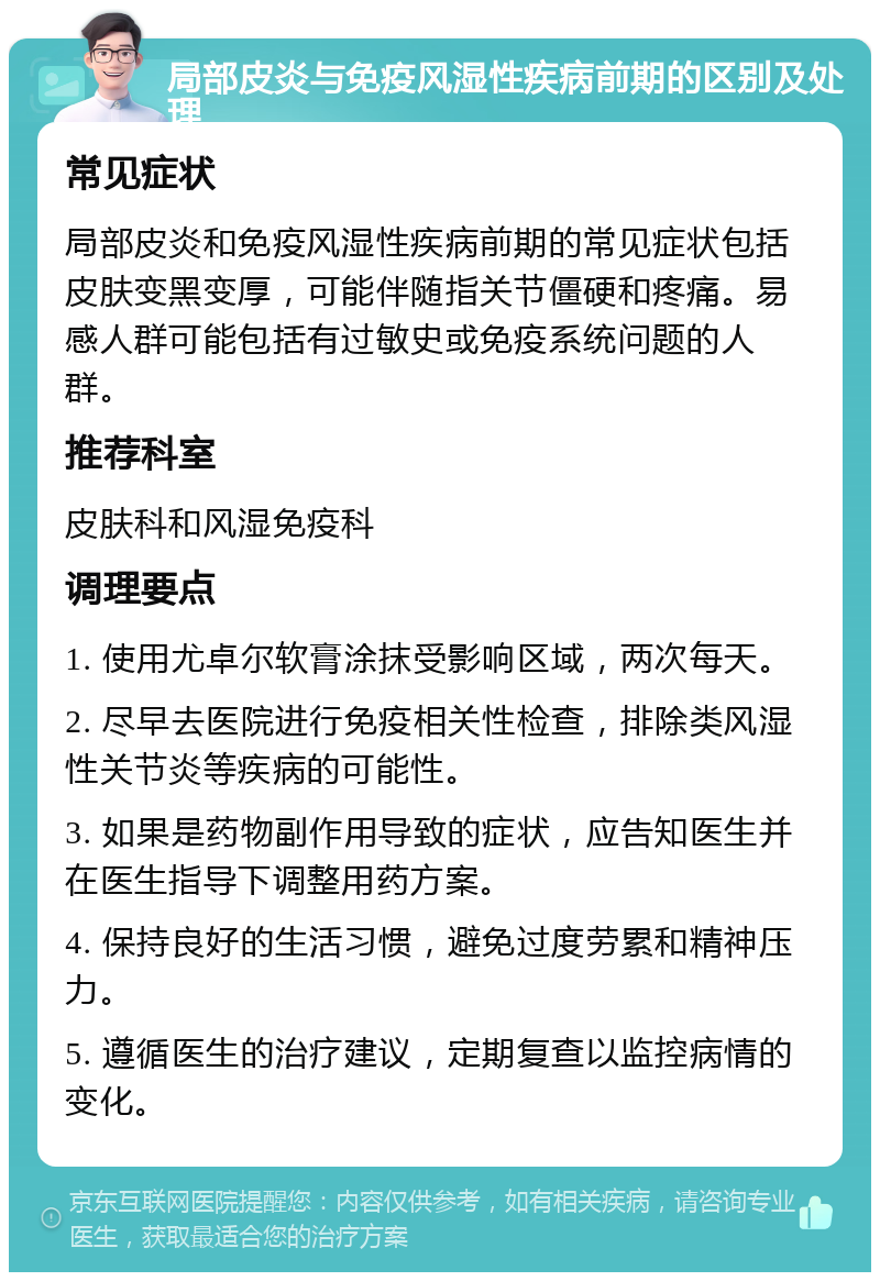 局部皮炎与免疫风湿性疾病前期的区别及处理 常见症状 局部皮炎和免疫风湿性疾病前期的常见症状包括皮肤变黑变厚，可能伴随指关节僵硬和疼痛。易感人群可能包括有过敏史或免疫系统问题的人群。 推荐科室 皮肤科和风湿免疫科 调理要点 1. 使用尤卓尔软膏涂抹受影响区域，两次每天。 2. 尽早去医院进行免疫相关性检查，排除类风湿性关节炎等疾病的可能性。 3. 如果是药物副作用导致的症状，应告知医生并在医生指导下调整用药方案。 4. 保持良好的生活习惯，避免过度劳累和精神压力。 5. 遵循医生的治疗建议，定期复查以监控病情的变化。