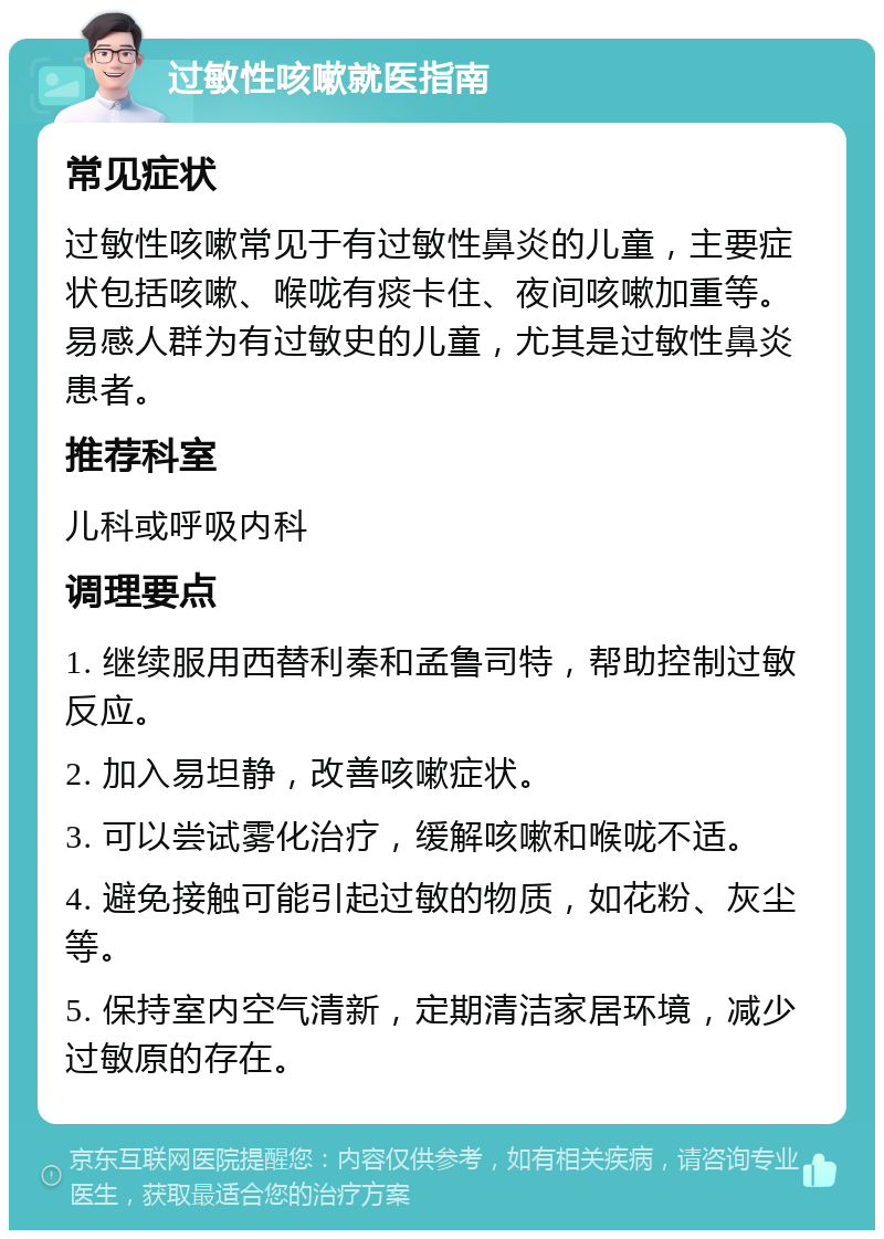 过敏性咳嗽就医指南 常见症状 过敏性咳嗽常见于有过敏性鼻炎的儿童，主要症状包括咳嗽、喉咙有痰卡住、夜间咳嗽加重等。易感人群为有过敏史的儿童，尤其是过敏性鼻炎患者。 推荐科室 儿科或呼吸内科 调理要点 1. 继续服用西替利秦和孟鲁司特，帮助控制过敏反应。 2. 加入易坦静，改善咳嗽症状。 3. 可以尝试雾化治疗，缓解咳嗽和喉咙不适。 4. 避免接触可能引起过敏的物质，如花粉、灰尘等。 5. 保持室内空气清新，定期清洁家居环境，减少过敏原的存在。