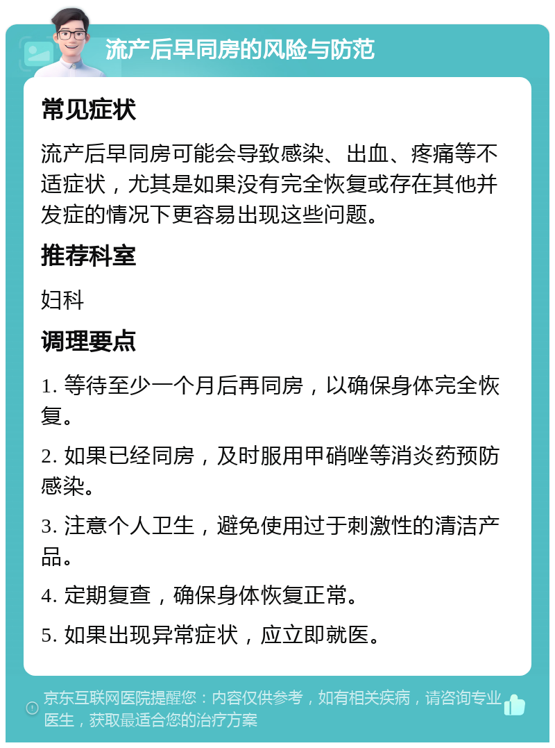 流产后早同房的风险与防范 常见症状 流产后早同房可能会导致感染、出血、疼痛等不适症状，尤其是如果没有完全恢复或存在其他并发症的情况下更容易出现这些问题。 推荐科室 妇科 调理要点 1. 等待至少一个月后再同房，以确保身体完全恢复。 2. 如果已经同房，及时服用甲硝唑等消炎药预防感染。 3. 注意个人卫生，避免使用过于刺激性的清洁产品。 4. 定期复查，确保身体恢复正常。 5. 如果出现异常症状，应立即就医。