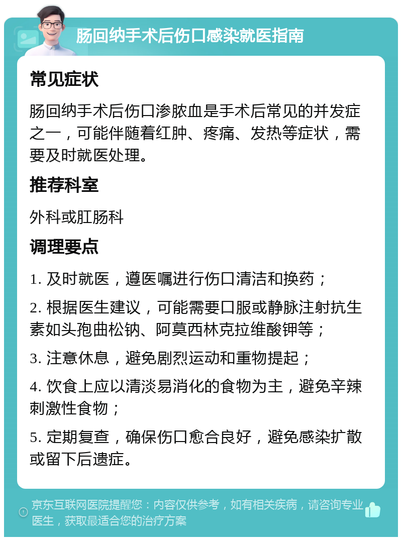 肠回纳手术后伤口感染就医指南 常见症状 肠回纳手术后伤口渗脓血是手术后常见的并发症之一，可能伴随着红肿、疼痛、发热等症状，需要及时就医处理。 推荐科室 外科或肛肠科 调理要点 1. 及时就医，遵医嘱进行伤口清洁和换药； 2. 根据医生建议，可能需要口服或静脉注射抗生素如头孢曲松钠、阿莫西林克拉维酸钾等； 3. 注意休息，避免剧烈运动和重物提起； 4. 饮食上应以清淡易消化的食物为主，避免辛辣刺激性食物； 5. 定期复查，确保伤口愈合良好，避免感染扩散或留下后遗症。