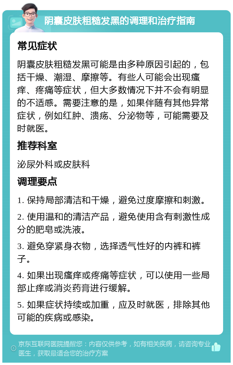 阴囊皮肤粗糙发黑的调理和治疗指南 常见症状 阴囊皮肤粗糙发黑可能是由多种原因引起的，包括干燥、潮湿、摩擦等。有些人可能会出现瘙痒、疼痛等症状，但大多数情况下并不会有明显的不适感。需要注意的是，如果伴随有其他异常症状，例如红肿、溃疡、分泌物等，可能需要及时就医。 推荐科室 泌尿外科或皮肤科 调理要点 1. 保持局部清洁和干燥，避免过度摩擦和刺激。 2. 使用温和的清洁产品，避免使用含有刺激性成分的肥皂或洗液。 3. 避免穿紧身衣物，选择透气性好的内裤和裤子。 4. 如果出现瘙痒或疼痛等症状，可以使用一些局部止痒或消炎药膏进行缓解。 5. 如果症状持续或加重，应及时就医，排除其他可能的疾病或感染。