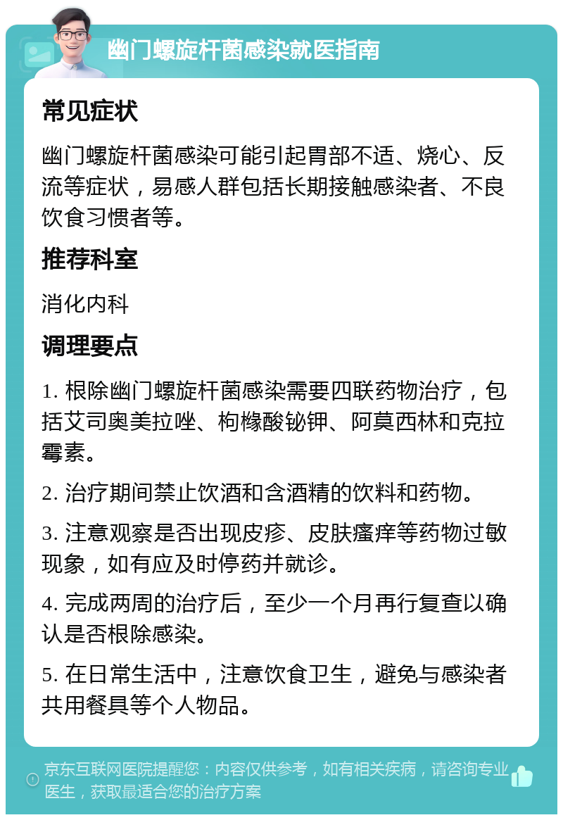 幽门螺旋杆菌感染就医指南 常见症状 幽门螺旋杆菌感染可能引起胃部不适、烧心、反流等症状，易感人群包括长期接触感染者、不良饮食习惯者等。 推荐科室 消化内科 调理要点 1. 根除幽门螺旋杆菌感染需要四联药物治疗，包括艾司奥美拉唑、枸橼酸铋钾、阿莫西林和克拉霉素。 2. 治疗期间禁止饮酒和含酒精的饮料和药物。 3. 注意观察是否出现皮疹、皮肤瘙痒等药物过敏现象，如有应及时停药并就诊。 4. 完成两周的治疗后，至少一个月再行复查以确认是否根除感染。 5. 在日常生活中，注意饮食卫生，避免与感染者共用餐具等个人物品。