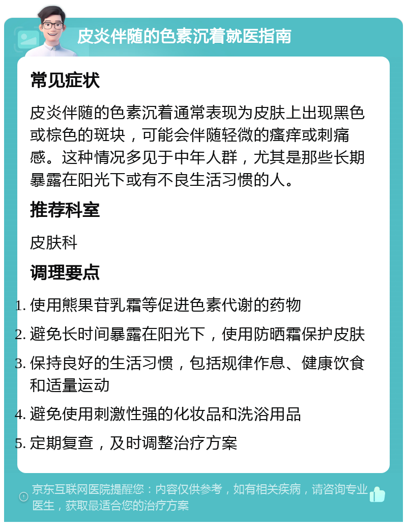 皮炎伴随的色素沉着就医指南 常见症状 皮炎伴随的色素沉着通常表现为皮肤上出现黑色或棕色的斑块，可能会伴随轻微的瘙痒或刺痛感。这种情况多见于中年人群，尤其是那些长期暴露在阳光下或有不良生活习惯的人。 推荐科室 皮肤科 调理要点 使用熊果苷乳霜等促进色素代谢的药物 避免长时间暴露在阳光下，使用防晒霜保护皮肤 保持良好的生活习惯，包括规律作息、健康饮食和适量运动 避免使用刺激性强的化妆品和洗浴用品 定期复查，及时调整治疗方案