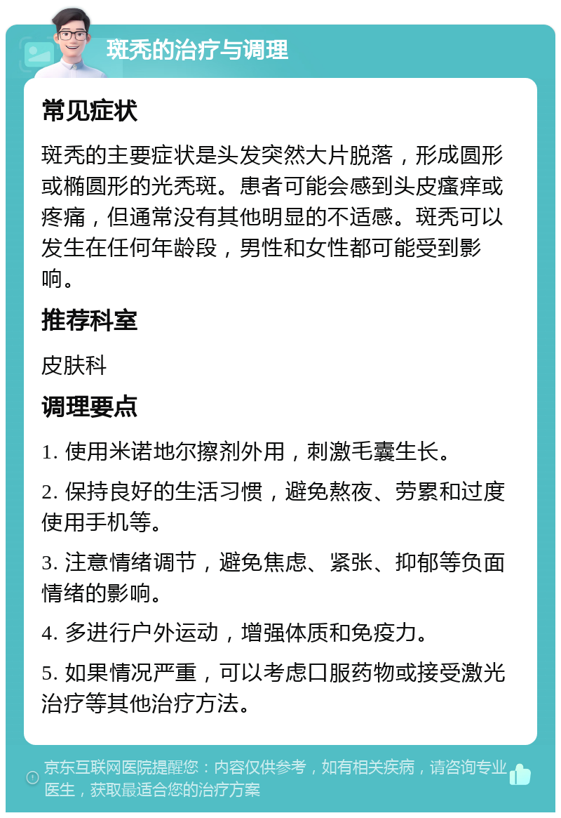 斑秃的治疗与调理 常见症状 斑秃的主要症状是头发突然大片脱落，形成圆形或椭圆形的光秃斑。患者可能会感到头皮瘙痒或疼痛，但通常没有其他明显的不适感。斑秃可以发生在任何年龄段，男性和女性都可能受到影响。 推荐科室 皮肤科 调理要点 1. 使用米诺地尔擦剂外用，刺激毛囊生长。 2. 保持良好的生活习惯，避免熬夜、劳累和过度使用手机等。 3. 注意情绪调节，避免焦虑、紧张、抑郁等负面情绪的影响。 4. 多进行户外运动，增强体质和免疫力。 5. 如果情况严重，可以考虑口服药物或接受激光治疗等其他治疗方法。