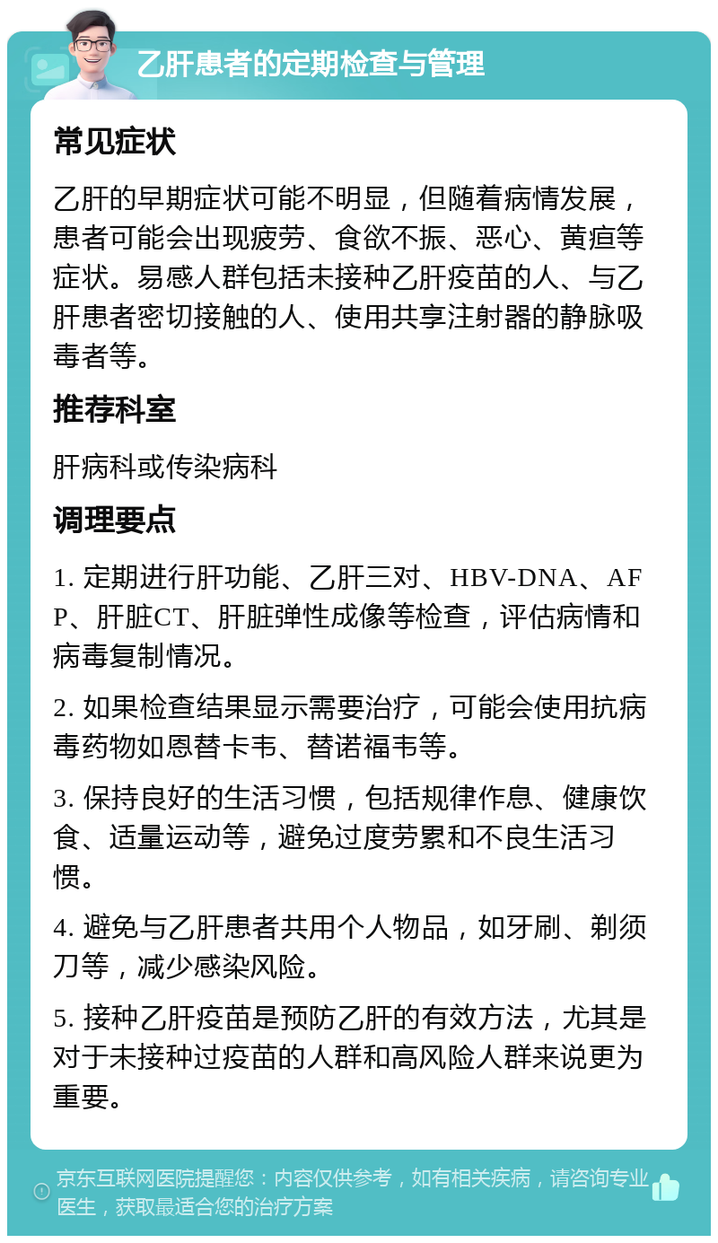 乙肝患者的定期检查与管理 常见症状 乙肝的早期症状可能不明显，但随着病情发展，患者可能会出现疲劳、食欲不振、恶心、黄疸等症状。易感人群包括未接种乙肝疫苗的人、与乙肝患者密切接触的人、使用共享注射器的静脉吸毒者等。 推荐科室 肝病科或传染病科 调理要点 1. 定期进行肝功能、乙肝三对、HBV-DNA、AFP、肝脏CT、肝脏弹性成像等检查，评估病情和病毒复制情况。 2. 如果检查结果显示需要治疗，可能会使用抗病毒药物如恩替卡韦、替诺福韦等。 3. 保持良好的生活习惯，包括规律作息、健康饮食、适量运动等，避免过度劳累和不良生活习惯。 4. 避免与乙肝患者共用个人物品，如牙刷、剃须刀等，减少感染风险。 5. 接种乙肝疫苗是预防乙肝的有效方法，尤其是对于未接种过疫苗的人群和高风险人群来说更为重要。