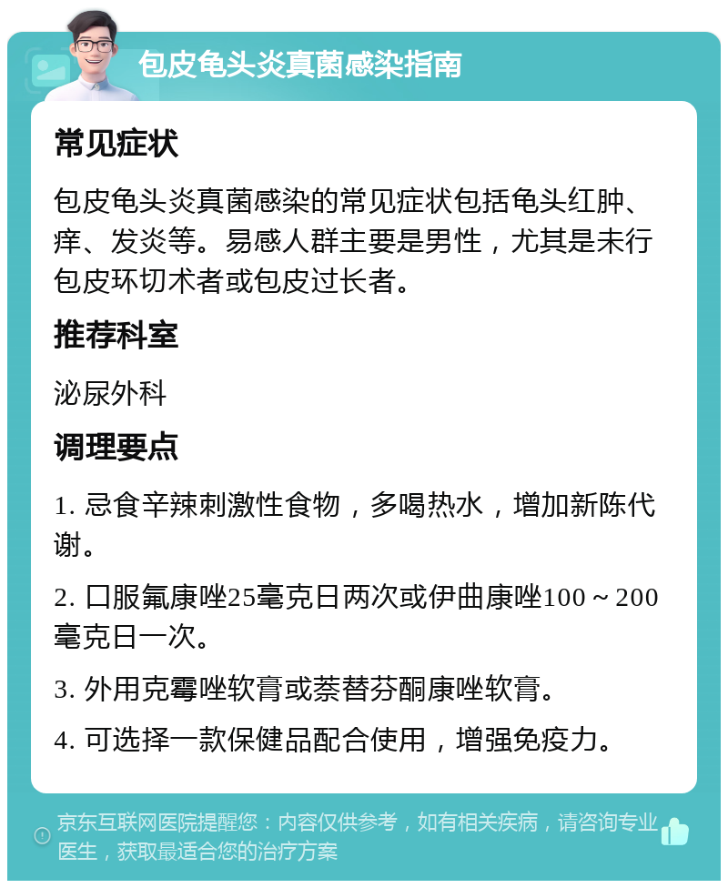 包皮龟头炎真菌感染指南 常见症状 包皮龟头炎真菌感染的常见症状包括龟头红肿、痒、发炎等。易感人群主要是男性，尤其是未行包皮环切术者或包皮过长者。 推荐科室 泌尿外科 调理要点 1. 忌食辛辣刺激性食物，多喝热水，增加新陈代谢。 2. 口服氟康唑25毫克日两次或伊曲康唑100～200毫克日一次。 3. 外用克霉唑软膏或萘替芬酮康唑软膏。 4. 可选择一款保健品配合使用，增强免疫力。