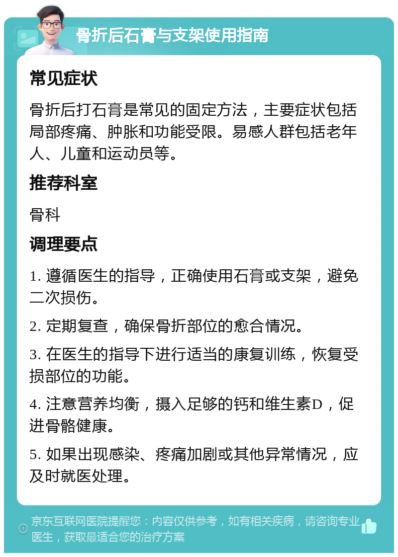 骨折后石膏与支架使用指南 常见症状 骨折后打石膏是常见的固定方法，主要症状包括局部疼痛、肿胀和功能受限。易感人群包括老年人、儿童和运动员等。 推荐科室 骨科 调理要点 1. 遵循医生的指导，正确使用石膏或支架，避免二次损伤。 2. 定期复查，确保骨折部位的愈合情况。 3. 在医生的指导下进行适当的康复训练，恢复受损部位的功能。 4. 注意营养均衡，摄入足够的钙和维生素D，促进骨骼健康。 5. 如果出现感染、疼痛加剧或其他异常情况，应及时就医处理。