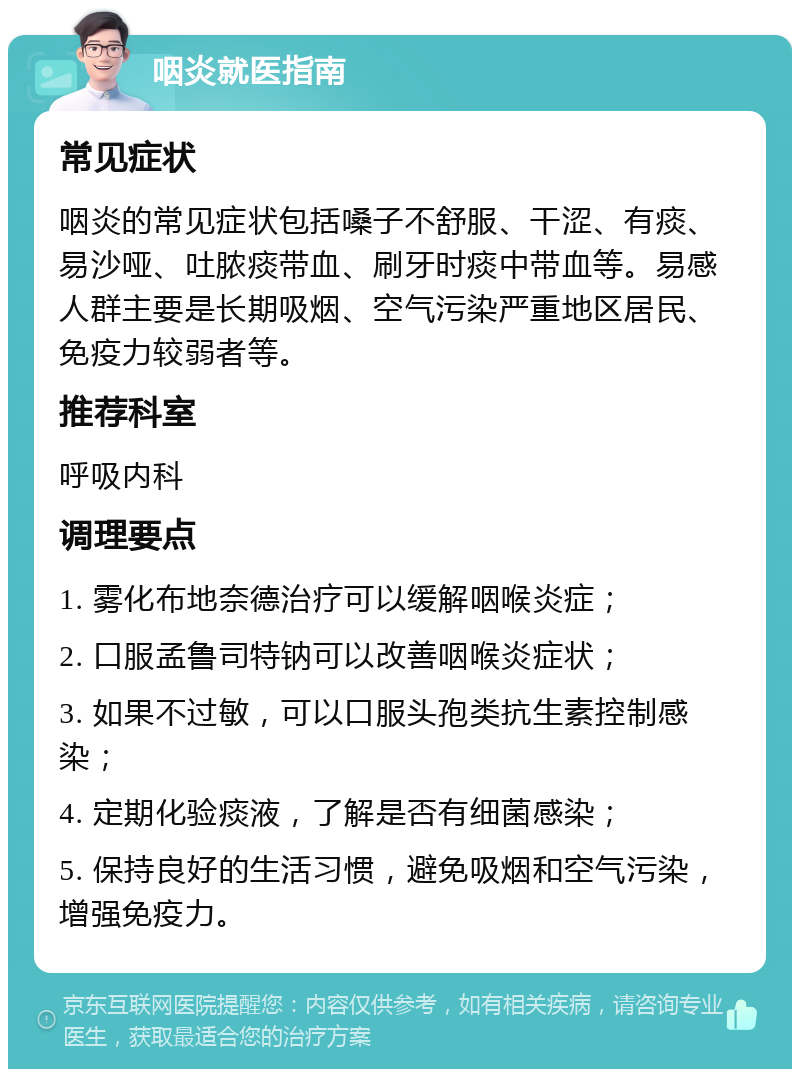 咽炎就医指南 常见症状 咽炎的常见症状包括嗓子不舒服、干涩、有痰、易沙哑、吐脓痰带血、刷牙时痰中带血等。易感人群主要是长期吸烟、空气污染严重地区居民、免疫力较弱者等。 推荐科室 呼吸内科 调理要点 1. 雾化布地奈德治疗可以缓解咽喉炎症； 2. 口服孟鲁司特钠可以改善咽喉炎症状； 3. 如果不过敏，可以口服头孢类抗生素控制感染； 4. 定期化验痰液，了解是否有细菌感染； 5. 保持良好的生活习惯，避免吸烟和空气污染，增强免疫力。