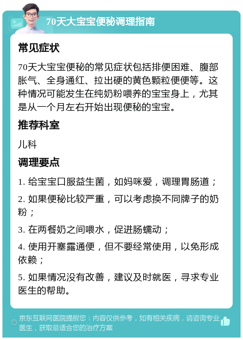 70天大宝宝便秘调理指南 常见症状 70天大宝宝便秘的常见症状包括排便困难、腹部胀气、全身通红、拉出硬的黄色颗粒便便等。这种情况可能发生在纯奶粉喂养的宝宝身上，尤其是从一个月左右开始出现便秘的宝宝。 推荐科室 儿科 调理要点 1. 给宝宝口服益生菌，如妈咪爱，调理胃肠道； 2. 如果便秘比较严重，可以考虑换不同牌子的奶粉； 3. 在两餐奶之间喂水，促进肠蠕动； 4. 使用开塞露通便，但不要经常使用，以免形成依赖； 5. 如果情况没有改善，建议及时就医，寻求专业医生的帮助。