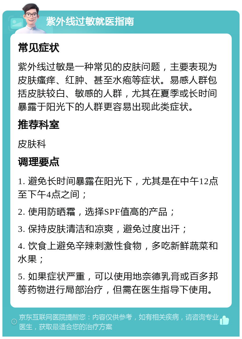 紫外线过敏就医指南 常见症状 紫外线过敏是一种常见的皮肤问题，主要表现为皮肤瘙痒、红肿、甚至水疱等症状。易感人群包括皮肤较白、敏感的人群，尤其在夏季或长时间暴露于阳光下的人群更容易出现此类症状。 推荐科室 皮肤科 调理要点 1. 避免长时间暴露在阳光下，尤其是在中午12点至下午4点之间； 2. 使用防晒霜，选择SPF值高的产品； 3. 保持皮肤清洁和凉爽，避免过度出汗； 4. 饮食上避免辛辣刺激性食物，多吃新鲜蔬菜和水果； 5. 如果症状严重，可以使用地奈德乳膏或百多邦等药物进行局部治疗，但需在医生指导下使用。