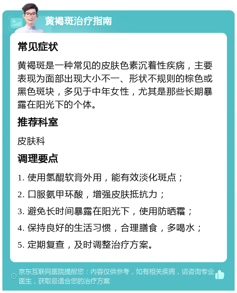 黄褐斑治疗指南 常见症状 黄褐斑是一种常见的皮肤色素沉着性疾病，主要表现为面部出现大小不一、形状不规则的棕色或黑色斑块，多见于中年女性，尤其是那些长期暴露在阳光下的个体。 推荐科室 皮肤科 调理要点 1. 使用氢醌软膏外用，能有效淡化斑点； 2. 口服氨甲环酸，增强皮肤抵抗力； 3. 避免长时间暴露在阳光下，使用防晒霜； 4. 保持良好的生活习惯，合理膳食，多喝水； 5. 定期复查，及时调整治疗方案。