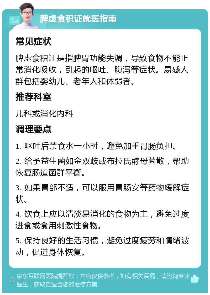 脾虚食积证就医指南 常见症状 脾虚食积证是指脾胃功能失调，导致食物不能正常消化吸收，引起的呕吐、腹泻等症状。易感人群包括婴幼儿、老年人和体弱者。 推荐科室 儿科或消化内科 调理要点 1. 呕吐后禁食水一小时，避免加重胃肠负担。 2. 给予益生菌如金双歧或布拉氏酵母菌散，帮助恢复肠道菌群平衡。 3. 如果胃部不适，可以服用胃肠安等药物缓解症状。 4. 饮食上应以清淡易消化的食物为主，避免过度进食或食用刺激性食物。 5. 保持良好的生活习惯，避免过度疲劳和情绪波动，促进身体恢复。