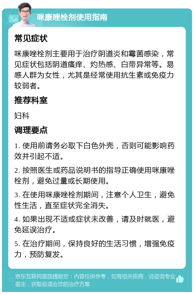 咪康唑栓剂使用指南 常见症状 咪康唑栓剂主要用于治疗阴道炎和霉菌感染，常见症状包括阴道瘙痒、灼热感、白带异常等。易感人群为女性，尤其是经常使用抗生素或免疫力较弱者。 推荐科室 妇科 调理要点 1. 使用前请务必取下白色外壳，否则可能影响药效并引起不适。 2. 按照医生或药品说明书的指导正确使用咪康唑栓剂，避免过量或长期使用。 3. 在使用咪康唑栓剂期间，注意个人卫生，避免性生活，直至症状完全消失。 4. 如果出现不适或症状未改善，请及时就医，避免延误治疗。 5. 在治疗期间，保持良好的生活习惯，增强免疫力，预防复发。