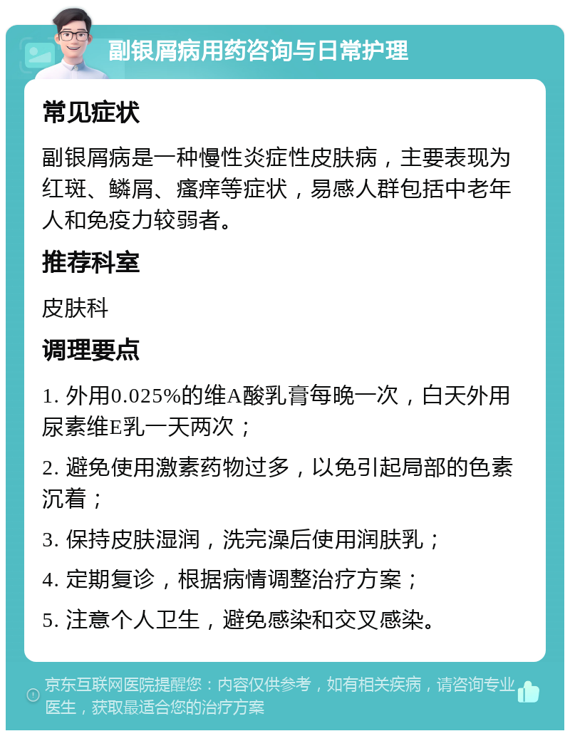 副银屑病用药咨询与日常护理 常见症状 副银屑病是一种慢性炎症性皮肤病，主要表现为红斑、鳞屑、瘙痒等症状，易感人群包括中老年人和免疫力较弱者。 推荐科室 皮肤科 调理要点 1. 外用0.025%的维A酸乳膏每晚一次，白天外用尿素维E乳一天两次； 2. 避免使用激素药物过多，以免引起局部的色素沉着； 3. 保持皮肤湿润，洗完澡后使用润肤乳； 4. 定期复诊，根据病情调整治疗方案； 5. 注意个人卫生，避免感染和交叉感染。