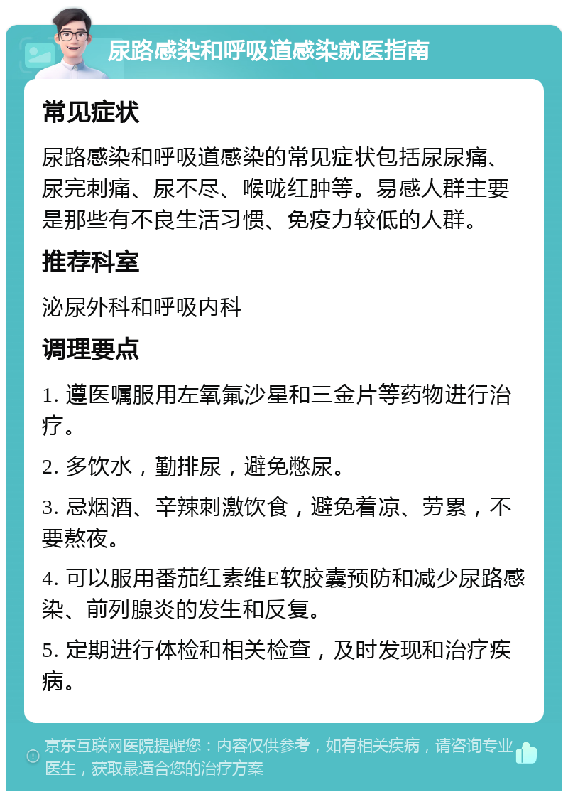 尿路感染和呼吸道感染就医指南 常见症状 尿路感染和呼吸道感染的常见症状包括尿尿痛、尿完刺痛、尿不尽、喉咙红肿等。易感人群主要是那些有不良生活习惯、免疫力较低的人群。 推荐科室 泌尿外科和呼吸内科 调理要点 1. 遵医嘱服用左氧氟沙星和三金片等药物进行治疗。 2. 多饮水，勤排尿，避免憋尿。 3. 忌烟酒、辛辣刺激饮食，避免着凉、劳累，不要熬夜。 4. 可以服用番茄红素维E软胶囊预防和减少尿路感染、前列腺炎的发生和反复。 5. 定期进行体检和相关检查，及时发现和治疗疾病。