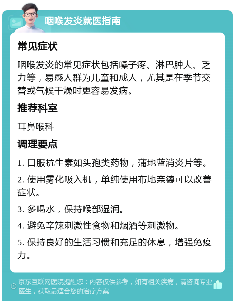 咽喉发炎就医指南 常见症状 咽喉发炎的常见症状包括嗓子疼、淋巴肿大、乏力等，易感人群为儿童和成人，尤其是在季节交替或气候干燥时更容易发病。 推荐科室 耳鼻喉科 调理要点 1. 口服抗生素如头孢类药物，蒲地蓝消炎片等。 2. 使用雾化吸入机，单纯使用布地奈德可以改善症状。 3. 多喝水，保持喉部湿润。 4. 避免辛辣刺激性食物和烟酒等刺激物。 5. 保持良好的生活习惯和充足的休息，增强免疫力。