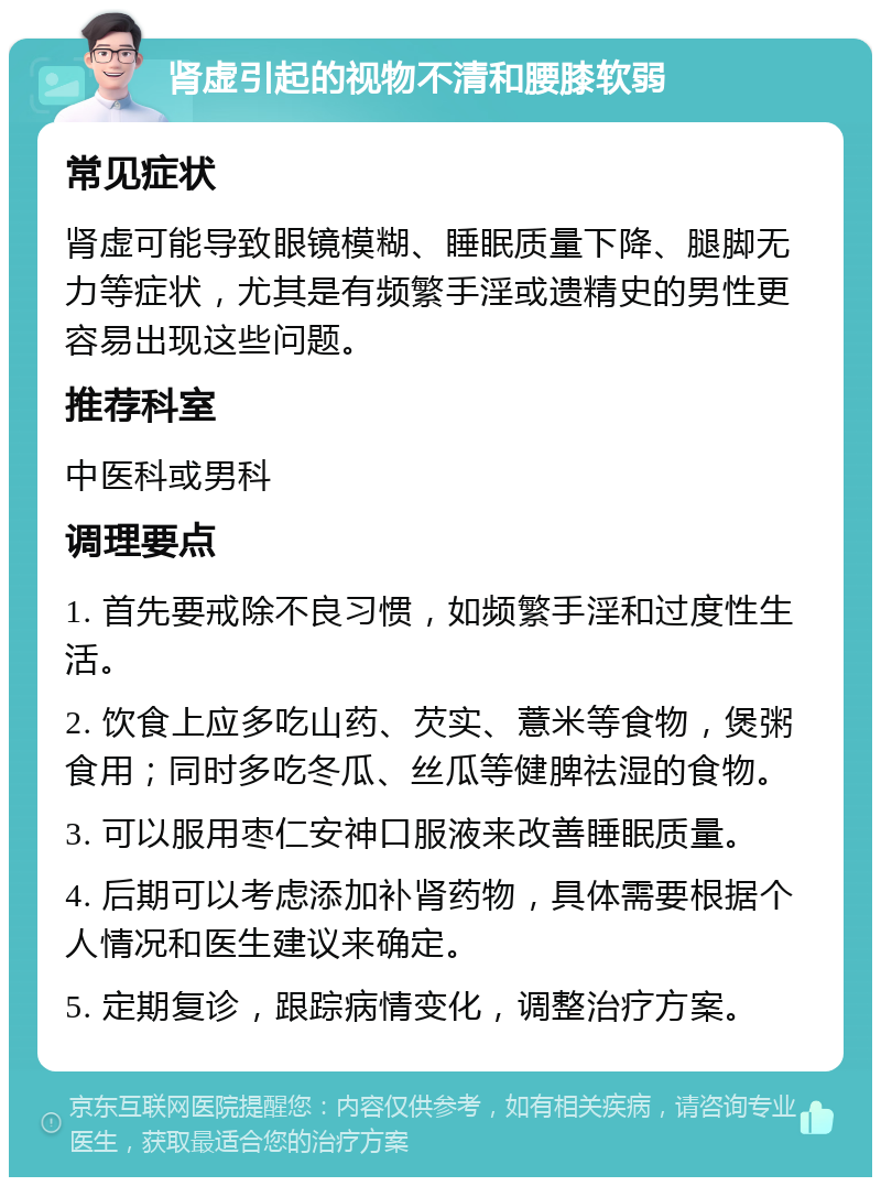 肾虚引起的视物不清和腰膝软弱 常见症状 肾虚可能导致眼镜模糊、睡眠质量下降、腿脚无力等症状，尤其是有频繁手淫或遗精史的男性更容易出现这些问题。 推荐科室 中医科或男科 调理要点 1. 首先要戒除不良习惯，如频繁手淫和过度性生活。 2. 饮食上应多吃山药、芡实、薏米等食物，煲粥食用；同时多吃冬瓜、丝瓜等健脾祛湿的食物。 3. 可以服用枣仁安神口服液来改善睡眠质量。 4. 后期可以考虑添加补肾药物，具体需要根据个人情况和医生建议来确定。 5. 定期复诊，跟踪病情变化，调整治疗方案。