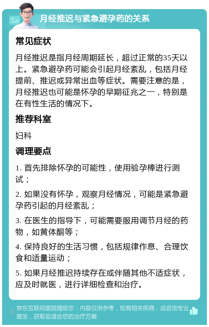 月经推迟与紧急避孕药的关系 常见症状 月经推迟是指月经周期延长，超过正常的35天以上。紧急避孕药可能会引起月经紊乱，包括月经提前、推迟或异常出血等症状。需要注意的是，月经推迟也可能是怀孕的早期征兆之一，特别是在有性生活的情况下。 推荐科室 妇科 调理要点 1. 首先排除怀孕的可能性，使用验孕棒进行测试； 2. 如果没有怀孕，观察月经情况，可能是紧急避孕药引起的月经紊乱； 3. 在医生的指导下，可能需要服用调节月经的药物，如黄体酮等； 4. 保持良好的生活习惯，包括规律作息、合理饮食和适量运动； 5. 如果月经推迟持续存在或伴随其他不适症状，应及时就医，进行详细检查和治疗。