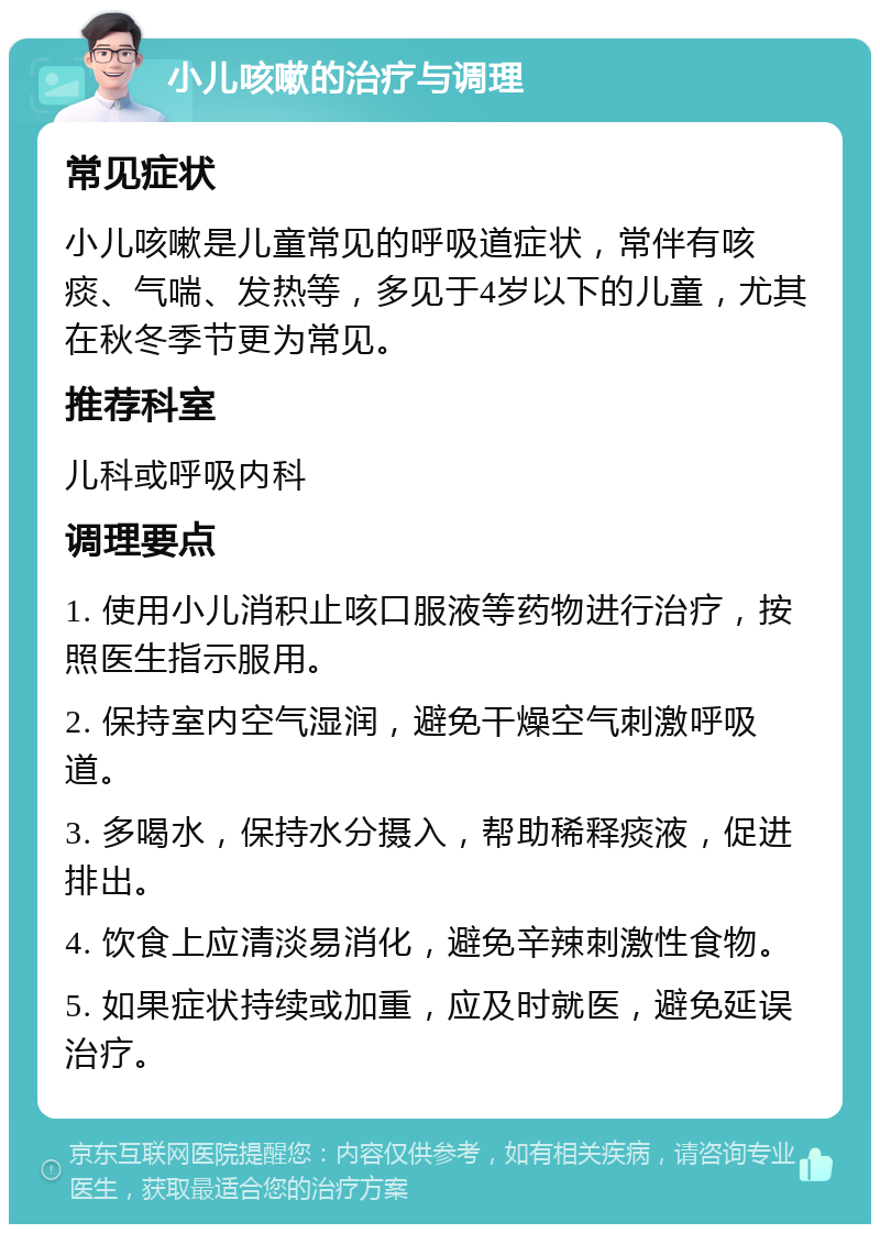 小儿咳嗽的治疗与调理 常见症状 小儿咳嗽是儿童常见的呼吸道症状，常伴有咳痰、气喘、发热等，多见于4岁以下的儿童，尤其在秋冬季节更为常见。 推荐科室 儿科或呼吸内科 调理要点 1. 使用小儿消积止咳口服液等药物进行治疗，按照医生指示服用。 2. 保持室内空气湿润，避免干燥空气刺激呼吸道。 3. 多喝水，保持水分摄入，帮助稀释痰液，促进排出。 4. 饮食上应清淡易消化，避免辛辣刺激性食物。 5. 如果症状持续或加重，应及时就医，避免延误治疗。