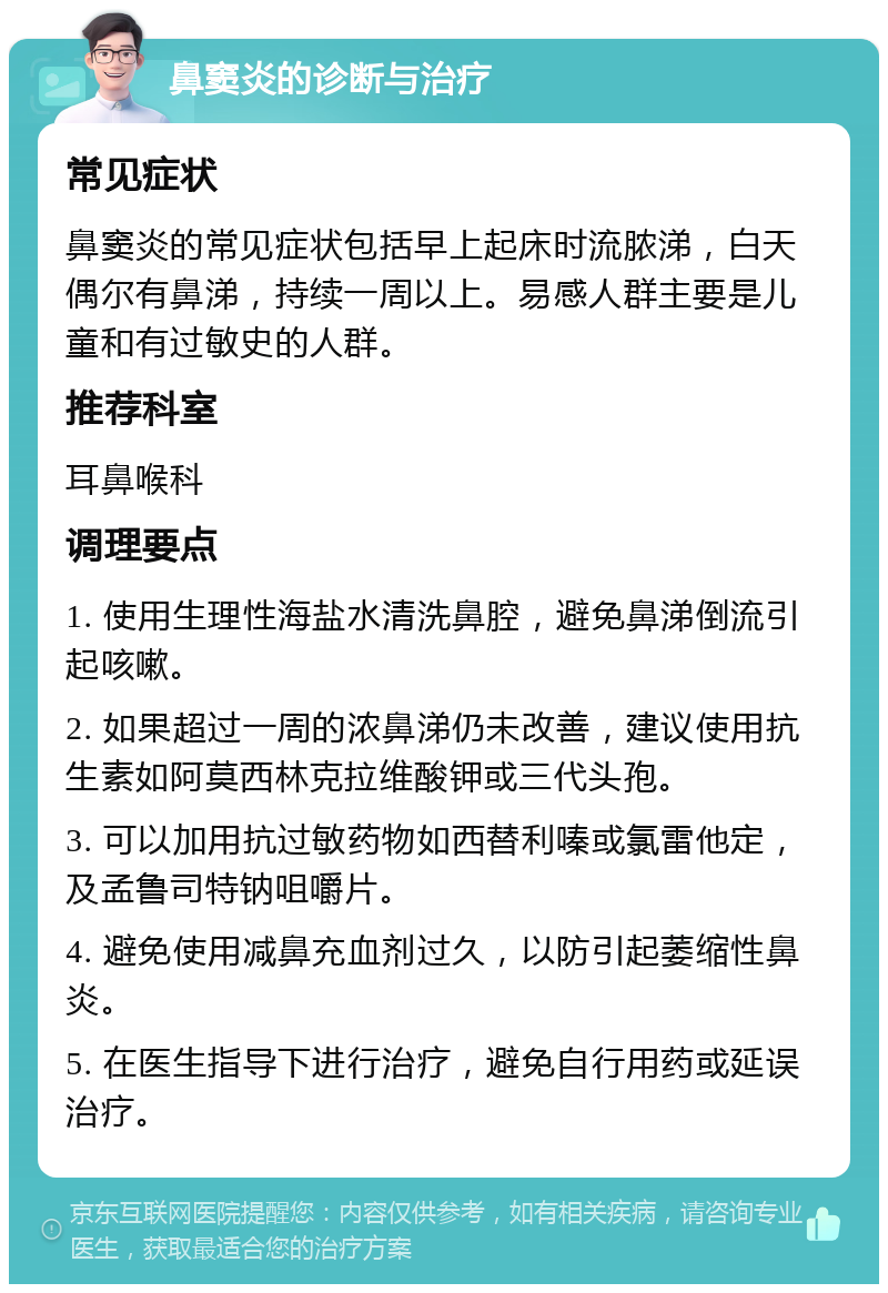 鼻窦炎的诊断与治疗 常见症状 鼻窦炎的常见症状包括早上起床时流脓涕，白天偶尔有鼻涕，持续一周以上。易感人群主要是儿童和有过敏史的人群。 推荐科室 耳鼻喉科 调理要点 1. 使用生理性海盐水清洗鼻腔，避免鼻涕倒流引起咳嗽。 2. 如果超过一周的浓鼻涕仍未改善，建议使用抗生素如阿莫西林克拉维酸钾或三代头孢。 3. 可以加用抗过敏药物如西替利嗪或氯雷他定，及孟鲁司特钠咀嚼片。 4. 避免使用减鼻充血剂过久，以防引起萎缩性鼻炎。 5. 在医生指导下进行治疗，避免自行用药或延误治疗。