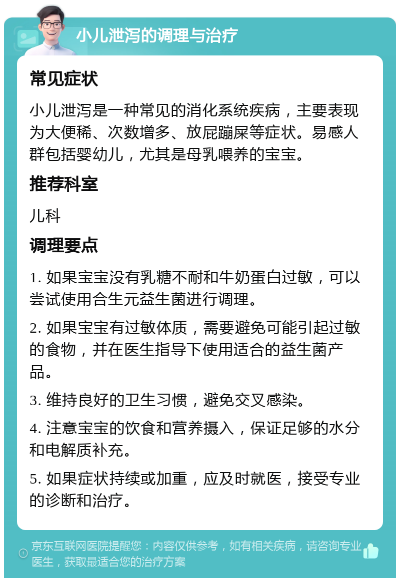 小儿泄泻的调理与治疗 常见症状 小儿泄泻是一种常见的消化系统疾病，主要表现为大便稀、次数增多、放屁蹦屎等症状。易感人群包括婴幼儿，尤其是母乳喂养的宝宝。 推荐科室 儿科 调理要点 1. 如果宝宝没有乳糖不耐和牛奶蛋白过敏，可以尝试使用合生元益生菌进行调理。 2. 如果宝宝有过敏体质，需要避免可能引起过敏的食物，并在医生指导下使用适合的益生菌产品。 3. 维持良好的卫生习惯，避免交叉感染。 4. 注意宝宝的饮食和营养摄入，保证足够的水分和电解质补充。 5. 如果症状持续或加重，应及时就医，接受专业的诊断和治疗。