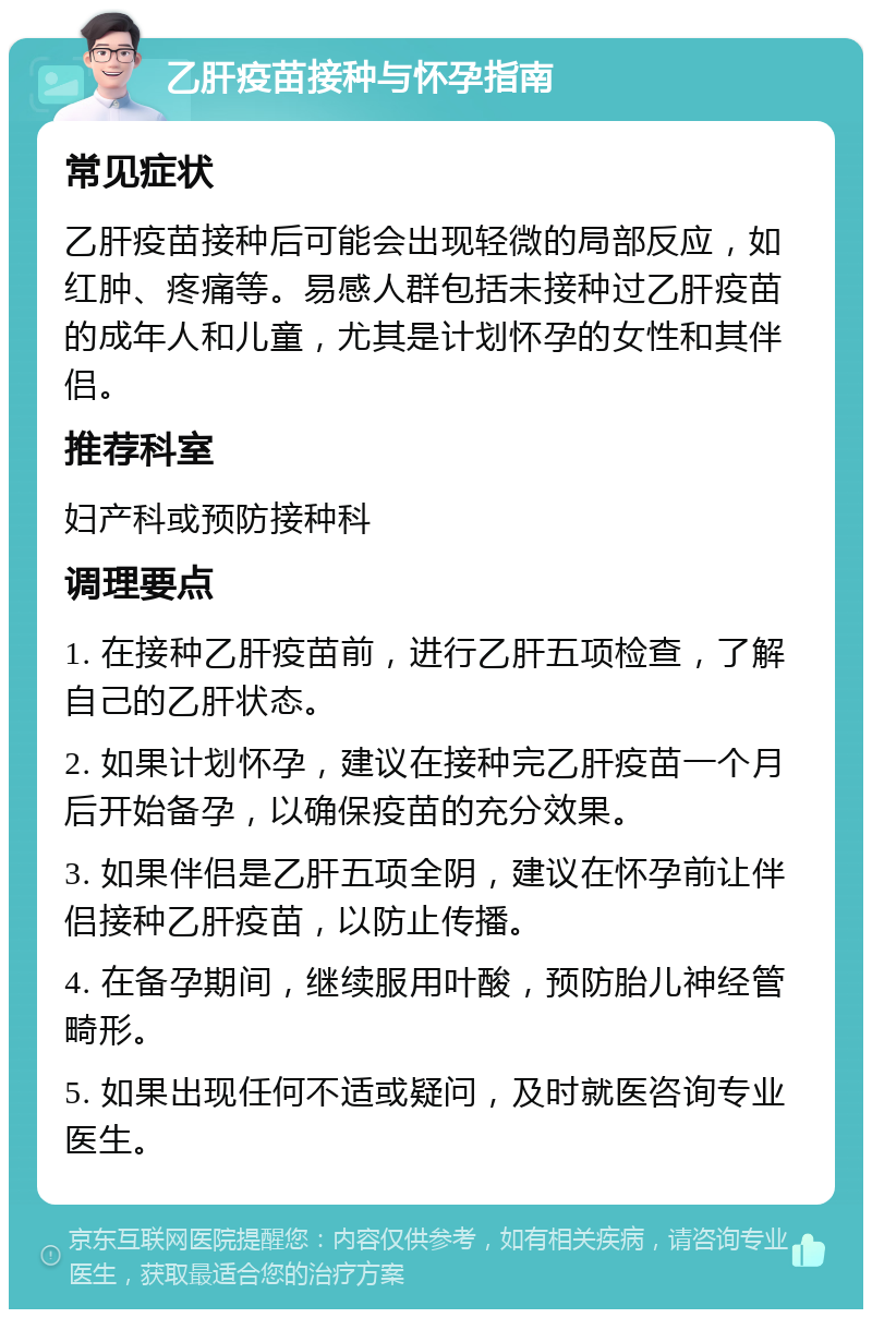 乙肝疫苗接种与怀孕指南 常见症状 乙肝疫苗接种后可能会出现轻微的局部反应，如红肿、疼痛等。易感人群包括未接种过乙肝疫苗的成年人和儿童，尤其是计划怀孕的女性和其伴侣。 推荐科室 妇产科或预防接种科 调理要点 1. 在接种乙肝疫苗前，进行乙肝五项检查，了解自己的乙肝状态。 2. 如果计划怀孕，建议在接种完乙肝疫苗一个月后开始备孕，以确保疫苗的充分效果。 3. 如果伴侣是乙肝五项全阴，建议在怀孕前让伴侣接种乙肝疫苗，以防止传播。 4. 在备孕期间，继续服用叶酸，预防胎儿神经管畸形。 5. 如果出现任何不适或疑问，及时就医咨询专业医生。