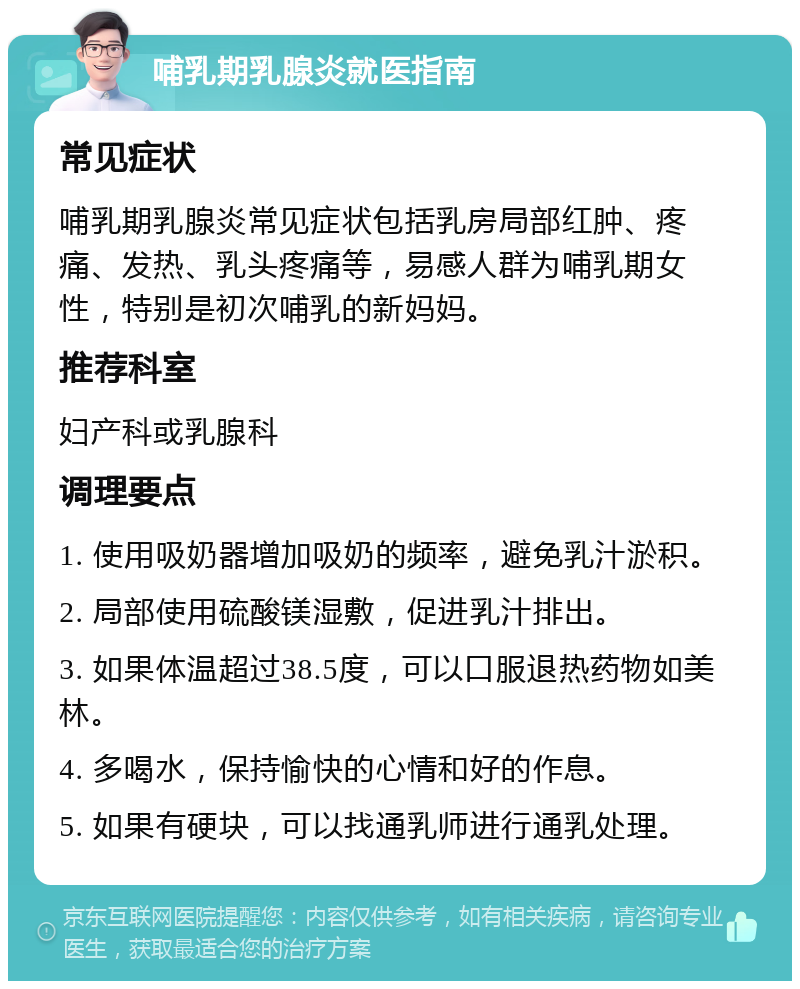 哺乳期乳腺炎就医指南 常见症状 哺乳期乳腺炎常见症状包括乳房局部红肿、疼痛、发热、乳头疼痛等，易感人群为哺乳期女性，特别是初次哺乳的新妈妈。 推荐科室 妇产科或乳腺科 调理要点 1. 使用吸奶器增加吸奶的频率，避免乳汁淤积。 2. 局部使用硫酸镁湿敷，促进乳汁排出。 3. 如果体温超过38.5度，可以口服退热药物如美林。 4. 多喝水，保持愉快的心情和好的作息。 5. 如果有硬块，可以找通乳师进行通乳处理。