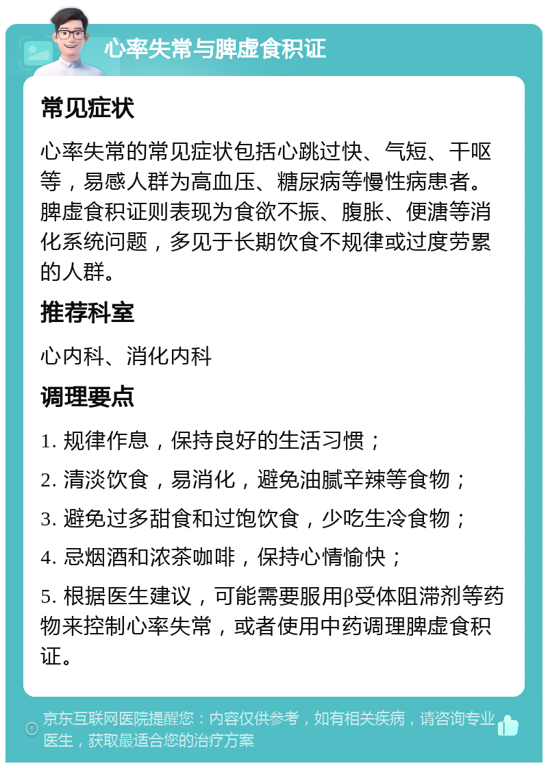 心率失常与脾虚食积证 常见症状 心率失常的常见症状包括心跳过快、气短、干呕等，易感人群为高血压、糖尿病等慢性病患者。脾虚食积证则表现为食欲不振、腹胀、便溏等消化系统问题，多见于长期饮食不规律或过度劳累的人群。 推荐科室 心内科、消化内科 调理要点 1. 规律作息，保持良好的生活习惯； 2. 清淡饮食，易消化，避免油腻辛辣等食物； 3. 避免过多甜食和过饱饮食，少吃生冷食物； 4. 忌烟酒和浓茶咖啡，保持心情愉快； 5. 根据医生建议，可能需要服用β受体阻滞剂等药物来控制心率失常，或者使用中药调理脾虚食积证。